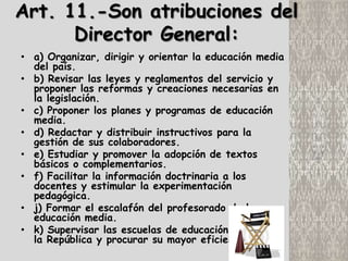 Art. 11.-Son atribuciones del
      Director General:
• a) Organizar, dirigir y orientar la educación media
  del país.
• b) Revisar las leyes y reglamentos del servicio y
  proponer las reformas y creaciones necesarias en
  la legislación.
• c) Proponer los planes y programas de educación
  media.
• d) Redactar y distribuir instructivos para la
  gestión de sus colaboradores.
• e) Estudiar y promover la adopción de textos
  básicos o complementarios.
• f) Facilitar la información doctrinaria a los
  docentes y estimular la experimentación
  pedagógica.
• j) Formar el escalafón del profesorado de la
  educación media.
• k) Supervisar las escuelas de educación media de
  la República y procurar su mayor eficiencia.
 