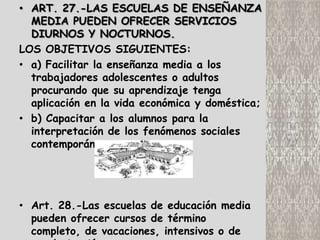 • ART. 27.-LAS ESCUELAS DE ENSEÑANZA
  MEDIA PUEDEN OFRECER SERVICIOS
  DIURNOS Y NOCTURNOS.
LOS OBJETIVOS SIGUIENTES:
• a) Facilitar la enseñanza media a los
  trabajadores adolescentes o adultos
  procurando que su aprendizaje tenga
  aplicación en la vida económica y doméstica;
• b) Capacitar a los alumnos para la
  interpretación de los fenómenos sociales
  contemporáneos.




• Art. 28.-Las escuelas de educación media
  pueden ofrecer cursos de término
  completo, de vacaciones, intensivos o de
 