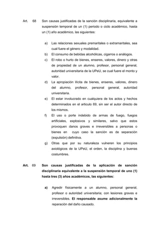 Art. 68 Son causas justificadas de la sanción disciplinaria, equivalente a
suspensión temporal de un (1) periodo o ciclo académico, hasta
un (1) año académico, las siguientes:
a) Las relaciones sexuales premaritales o extramaritales, sea
cual fuere el género y modalidad.
b) El consumo de bebidas alcohólicas, cigarros o análogos.
c) El robo o hurto de bienes, enseres, valores, dinero y otras
de propiedad de un alumno, profesor, personal general,
autoridad universitaria de la UPeU, se cual fuere el monto y
valor.
d) La apropiación ilícita de bienes, enseres, valores, dinero
del alumno, profesor, personal general, autoridad
universitaria.
e) El estar involucrado en cualquiera de los actos y hechos
determinados en el articulo 69, sin ser el autor directo de
los mismos.
f) El uso o porte indebido de armas de fuego, fuegos
artificiales, explosivos y similares, salvo que estos
provoquen danos graves e irreversibles a personas o
bienes en cuyo caso la sanción es de separación
(expulsión) definitiva.
g) Otras que por su naturaleza vulneren los principios
axiológicos de la UPeU, el orden, la disciplina y buenas
costumbres.
Art. 69 Son causas justificadas de la aplicación de sanción
disciplinaria equivalente a la suspensión temporal de uno (1)
hasta tres (3) años académicos, las siguientes:
a) Agredir físicamente a un alumno, personal general,
profesor o autoridad universitaria; con lesiones graves e
irreversibles. El responsable asume adicionalmente la
reparación del daño causado.
 