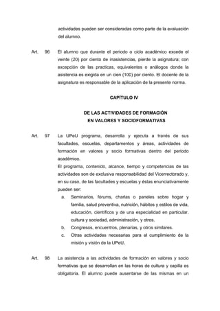 actividades pueden ser consideradas como parte de la evaluación
del alumno.
Art. 96 El alumno que durante el periodo o ciclo académico excede el
veinte (20) por ciento de inasistencias, pierde la asignatura; con
excepción de las practicas, equivalentes o análogos donde la
asistencia es exigida en un cien (100) por ciento. El docente de la
asignatura es responsable de la aplicación de la presente norma.
CAPÍTULO IV
DE LAS ACTIVIDADES DE FORMACIÓN
EN VALORES Y SOCIOFORMATIVAS
Art. 97 La UPeU programa, desarrolla y ejecuta a través de sus
facultades, escuelas, departamentos y áreas, actividades de
formación en valores y socio formativas dentro del periodo
académico.
El programa, contenido, alcance, tiempo y competencias de las
actividades son de exclusiva responsabilidad del Vicerrectorado y,
en su caso, de las facultades y escuelas y éstas enunciativamente
pueden ser:
a. Seminarios, fórums, charlas o paneles sobre hogar y
familia, salud preventiva, nutrición, hábitos y estilos de vida,
educación, científicos y de una especialidad en particular,
cultura y sociedad, administración, y otros.
b. Congresos, encuentros, plenarias, y otros similares.
c. Otras actividades necesarias para el cumplimiento de la
misión y visión de la UPeU.
Art. 98 La asistencia a las actividades de formación en valores y socio
formativas que se desarrollan en las horas de cultura y capilla es
obligatoria. El alumno puede ausentarse de las mismas en un
 