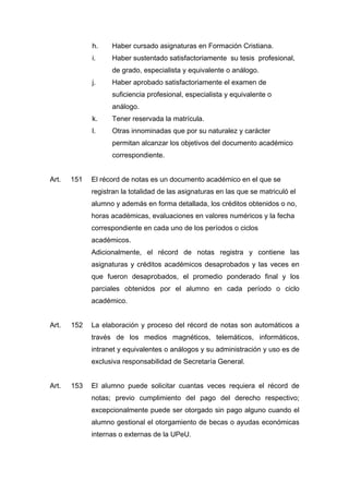 h. Haber cursado asignaturas en Formación Cristiana.
i. Haber sustentado satisfactoriamente su tesis profesional,
de grado, especialista y equivalente o análogo.
j. Haber aprobado satisfactoriamente el examen de
suficiencia profesional, especialista y equivalente o
análogo.
k. Tener reservada la matrícula.
l. Otras innominadas que por su naturalez y carácter
permitan alcanzar los objetivos del documento académico
correspondiente.
Art. 151 El récord de notas es un documento académico en el que se
registran la totalidad de las asignaturas en las que se matriculó el
alumno y además en forma detallada, los créditos obtenidos o no,
horas académicas, evaluaciones en valores numéricos y la fecha
correspondiente en cada uno de los períodos o ciclos
académicos.
Adicionalmente, el récord de notas registra y contiene las
asignaturas y créditos académicos desaprobados y las veces en
que fueron desaprobados, el promedio ponderado final y los
parciales obtenidos por el alumno en cada período o ciclo
académico.
Art. 152 La elaboración y proceso del récord de notas son automáticos a
través de los medios magnéticos, telemáticos, informáticos,
intranet y equivalentes o análogos y su administración y uso es de
exclusiva responsabilidad de Secretaría General.
Art. 153 El alumno puede solicitar cuantas veces requiera el récord de
notas; previo cumplimiento del pago del derecho respectivo;
excepcionalmente puede ser otorgado sin pago alguno cuando el
alumno gestional el otorgamiento de becas o ayudas económicas
internas o externas de la UPeU.
 