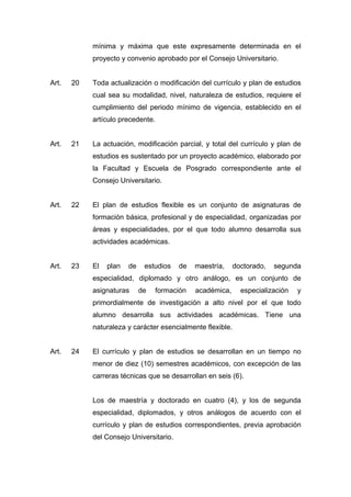 mínima y máxima que este expresamente determinada en el
proyecto y convenio aprobado por el Consejo Universitario.
Art. 20 Toda actualización o modificación del currículo y plan de estudios
cual sea su modalidad, nivel, naturaleza de estudios, requiere el
cumplimiento del periodo mínimo de vigencia, establecido en el
artículo precedente.
Art. 21 La actuación, modificación parcial, y total del currículo y plan de
estudios es sustentado por un proyecto académico, elaborado por
la Facultad y Escuela de Posgrado correspondiente ante el
Consejo Universitario.
Art. 22 El plan de estudios flexible es un conjunto de asignaturas de
formación básica, profesional y de especialidad, organizadas por
áreas y especialidades, por el que todo alumno desarrolla sus
actividades académicas.
Art. 23 El plan de estudios de maestría, doctorado, segunda
especialidad, diplomado y otro análogo, es un conjunto de
asignaturas de formación académica, especialización y
primordialmente de investigación a alto nivel por el que todo
alumno desarrolla sus actividades académicas. Tiene una
naturaleza y carácter esencialmente flexible.
Art. 24 El currículo y plan de estudios se desarrollan en un tiempo no
menor de diez (10) semestres académicos, con excepción de las
carreras técnicas que se desarrollan en seis (6).
Los de maestría y doctorado en cuatro (4), y los de segunda
especialidad, diplomados, y otros análogos de acuerdo con el
currículo y plan de estudios correspondientes, previa aprobación
del Consejo Universitario.
 