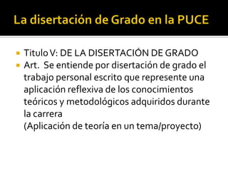    Titulo V: DE LA DISERTACIÓN DE GRADO
   Art. Se entiende por disertación de grado el
    trabajo personal escrito que represente una
    aplicación reflexiva de los conocimientos
    teóricos y metodológicos adquiridos durante
    la carrera
    (Aplicación de teoría en un tema/proyecto)
 