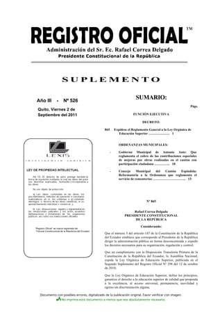 Documento con posibles errores, digitalizado de la publicación original. Favor verificar con imagen.
No imprima este documento a menos que sea absolutamente necesario.
S U P L E M E N T O
Año III - Nº 526
Quito, Viernes 2 de
Septiembre del 2011
SUMARIO:
Págs.
FUNCIÓN EJECUTIVA
DECRETO:
865 Expídese el Reglamento General a la Ley Orgánica de
Educación Superior ………………. 1
ORDENANZAS MUNICIPALES:
- Gobierno Municipal de Antonio Ante: Que
reglamenta el cobro de las contribuciones especiales
de mejoras por obras realizadas en el cantón con
participación ciudadana ………….. 10
- Concejo Municipal del Cantón Espíndola:
Reformatoria a la Ordenanza que reglamenta el
servicio de cementerios ………………………... 13
Nº 865
Rafael Correa Delgado
PRESIDENTE CONSTITUCIONAL
DE LA REPÚBLICA
Considerando:
Que el número 5 del artículo 147 de la Constitución de la República
del Ecuador establece que corresponde al Presidente de la República
dirigir la administración pública en forma desconcentrada y expedir
los decretos necesarios para su organización, regulación y control;
Que en cumplimiento con la Disposición Transitoria Primera de la
Constitución de la República del Ecuador, la Asamblea Nacional,
expide la Ley Orgánica de Educación Superior, publicada en el
Segundo Suplemento del Registro Oficial Nº 298 del 12 de octubre
de 2010;
Que la Ley Orgánica de Educación Superior, define los principios,
garantiza el derecho a la educación superior de calidad que propenda
a la excelencia, al acceso universal, permanencia, movilidad y
egreso sin discriminación alguna;
 