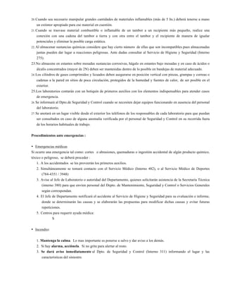 20. Cuando sea necesario manipular grandes cantidades de materiales inflamables (más de 5 lts.) deberá tenerse a mano
un extintor apropiado para ese material en cuestión.
21. Cuando se trasvase material combustible o inflamable de un tambor a un recipiente más pequeño, realice una
conexión con una cadena del tambor a tierra y con otra entre el tambor y el recipiente de manera de igualar
potenciales y eliminar la posible carga estática.
22. Al almacenar sustancias químicas considere que hay cierto número de ellas que son incompatibles pues almacenadas
juntas pueden dar lugar a reacciones peligrosas. Ante dudas consultar al Servicio de Higiene y Seguridad (Interno
275).
23.No almacene en estantes sobre mesadas sustancias corrosivas, hágalo en estantes bajo mesadas y en caso de ácidos o
álcalis concentrados (mayor de 2N) deben ser mantenidas dentro de lo posible en bandejas de material adecuado.
24. Los cilindros de gases comprimidos y licuados deben asegurarse en posición vertical con pinzas, grampas y correas o
cadenas a la pared en sitios de poca circulación, protegidos de la humedad y fuentes de calor, de ser posible en el
exterior.
25.Los laboratorios contarán con un botiquín de primeros auxilios con los elementos indispensables para atender casos
de emergencia.
26. Se informará al Dpto.de Seguridad y Control cuando se necesiten dejar equipos funcionando en ausencia del personal
del laboratorio.
27. Se anotará en un lugar visible desde el exterior los teléfonos de los responsables de cada laboratorio para que puedan
ser consultados en caso de alguna anomalía verificada por el personal de Seguridad y Control en su recorrida fuera
de los horarios habituales de trabajo.
Procedimientos ante emergencias :
• Emergencias médicas
Si ocurre una emergencia tal como: cortes o abrasiones, quemaduras o ingestión accidental de algún producto químico,
tóxico o peligroso, se deberá proceder :
1. A los accidentados se les proveerán los primeros auxilios.
2. Simultáneamente se tomará contacto con el Servicio Médico (Interno 482), o al Servicio Médico de Deportes
(784-4351 / 3948)
3. Avise al Jefe de Laboratorio o autoridad del Departamento, quienes solicitarán asistencia de la Secretaría Técnica
(interno 380) para que envíen personal del Depto. de Mantenimiento, Seguridad y Control o Servicios Generales
según correspondan.
4. El Jefe de Departamento notificará el accidente al Servicio de Higiene y Seguridad para su evaluación e informe,
donde se determinarán las causas y se elaborarán las propuestas para modificar dichas causas y evitar futuras
repeticiones.
5. Centros para requerir ayuda médica:
S
• Incendio:
1. Mantenga la calma. Lo mas importante es ponerse a salvo y dar aviso a los demás.
2. Si hay alarma, acciónela. Si no grite para alertar al resto.
3. Se dará aviso inmediatamente al Dpto. de Seguridad y Control (Interno 311) informando el lugar y las
características del siniestro.
 