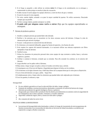 4. Si el fuego es pequeño y sabe utilizar un extintor, úselo. Si el fuego es de consideración, no se arriesgue y
manteniendo la calma ponga en marcha el plan de evacuación.
5. Si debe evacuar el sector apague los equipos eléctricos y cierre las llaves de gas y ventanas.
6. Evacúe la zona por la ruta asignada.
7. No corra, camine rápido, cerrando a su paso la mayor cantidad de puertas. No utilice ascensores. Descienda
siempre que sea posible.
8. No lleve consigo objetos, pueden entorpecer su salida.
9. Si pudo salir por ninguna causa vuelva a entrar. Deje que los equipos especializados se
encarguen.
• Derrame de productos químicos
1. Atender a cualquier persona que pueda haber sido afectada.
2. Notificar a las personas que se encuentren en las áreas cercanas acerca del derrame. Coloque la cinta de
demarcación para advertir el peligro.
3. Evacuar a toda persona no esencial del área del derrame.
4. Si el derrame es de material inflamable, apagar las fuentes de ignición, y las fuentes de calor.
5. Evite respirar los vapores del material derramado, si es necesario utilizar una máscara respiratoria con filtros
apropiados al tipo de derrame.
6. Ventilar la zona.
7. Utilizar los elementos de protección personal tales como equipo de ropa resistente a ácidos, bases y solventes
orgánicos y guantes.
8. Confinar o contener el derrame, evitando que se extienda. Para ello extender los cordones en el contorno del
derrame.
9. Luego absorber con los paños sobre el derrame.
10.Deje actuar y luego recoger con pala y colocar el residuo en la bolsa roja y ciérrela.
11.Comuníquese con el Servicio de Higiene y Seguridad para disponer la bolsa con los residuos.
12.Si el derrame es de algún elemento muy volátil deje dentro de la campana hasta que lo retire para su disposición.
13.Lave el área del derrame con agua y jabón. Seque bien.
14.Cuidadosamente retire y limpie todos los elementos que puedan haber sido salpicados por el derrame.
15.Lave los guantes, la máscara y ropa.
	
  
	
  
bioseguridad	
  
	
  
Ø Es	
  una	
  calidad	
  y	
  garantía	
  en	
  el	
  que	
  la	
  vida	
  esté	
  libre	
  de	
  daño,	
  riesgo	
  o	
  peligro.	
  	
  
Ø Conjunto	
  de	
  medidas	
  y	
  normas	
  preventivas,	
  destinadas	
  a	
  mantener	
  el	
  control	
  de	
  factores	
  de	
  riesgo	
  
laborales	
  procedentes	
  de	
  agentes	
  biológicos,	
  físicos	
  o	
  químicos	
  	
  
Ø Asegurando	
  que	
  el	
  desarrollo	
  o	
  producto	
  final	
  de	
  dichos	
  procedimientos	
  no	
  atenten	
  contra	
  la	
  seguridad	
  de	
  
los	
  trabajadores	
  de	
  la	
  salud,	
  animales,	
  visitantes	
  y	
  el	
  medio	
  ambiente	
  
Ø Seguridad:	
  calidad	
  de	
  seguro,	
  libre	
  y	
  exento	
  de	
  todo	
  daño	
  o	
  peligro.	
  
Ø 	
  	
  
Ø Bio:	
  conjunto	
  de	
  todos	
  los	
  seres	
  vivos	
  
	
  
POLITICAS	
  SOBRE	
  LA	
  BIOSEGURIDAD	
  
	
  
Ø Las	
  normas	
  de	
  bioseguridad	
  están	
  destinadas	
  a	
  reducir	
  el	
  riesgo	
  de	
  transmisión	
  de	
  microorganismos	
  de	
  
fuentes	
  reconocidas	
  o	
  no	
  reconocidas	
  de	
  infección	
  en	
  Servicios	
  de	
  Salud	
  vinculadas	
  a	
  accidentes	
  por	
  
exposición	
  a	
  sangre	
  y	
  fluidos	
  corporales.	
  
 
