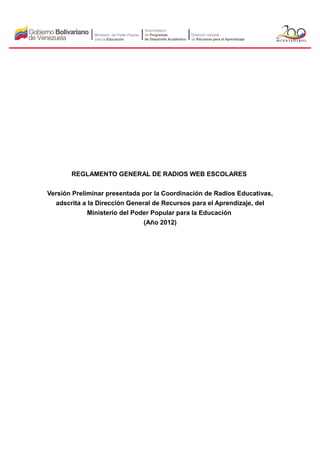 REGLAMENTO GENERAL DE RADIOS WEB ESCOLARES


Versión Preliminar presentada por la Coordinación de Radios Educativas,
  adscrita a la Dirección General de Recursos para el Aprendizaje, del
             Ministerio del Poder Popular para la Educación
                               (Año 2012)
 