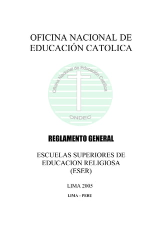 OFICINA NACIONAL DE
EDUCACIÓN CATOLICA
REGLAMENTO GENERAL
ESCUELAS SUPERIORES DE
EDUCACION RELIGIOSA
(ESER)
LIMA 2005
LIMA – PERU
 