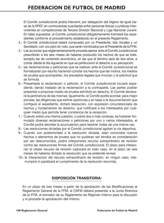 FEDERACION DE FUTBOL DE MADRID

     El Comité Jurisdiccional podrá intervenir, por delegación del órgano de igual cla-
     se de la RFEF, en controversias suscitadas entre personas físicas o jurídicas inter-
     vinientes en competiciones de Tercera División Nacional y Liga Nacional Juvenil.
     En tales supuestos, el Comité Jurisdiccional obligatoriamente tramitará los expe-
     dientes conforme al procedimiento establecido en el presente Reglamento.
 3.- El Comité Jurisdiccional estará compuesto por un Presidente, dos Vocales y un
     Secretario, con voz pero sin voto, que serán nombrados por el Presidente de la FFM.
 4.- Las acciones que reglamentariamente proceda ejercer ante el Comité Jurisdiccional
     prescribirán a los seis meses de haberse producido los hechos de que se trate,
     excepto las de contenido económico, en las que el término será de dos años, a
     contar desde el día siguiente en que se perfeccionó el derecho a su percepción.
 5.- las reclamaciones o peticiones que se realicen ante el Comité Jurisdiccional se
     formalizarán por escrito haciendo constar los hechos que las motiva, los medios
     de prueba que acompañan, los preceptos legales que invocan y la solicitud que
     se formula.
 6.- Presentada la reclamación o petición, el Comité Jurisdiccional incoará expe-
     diente, dando traslado de la reclamación a la contraparte. Las partes podrán
     presentar o proponer medio de prueba admitido en derecho. El Comité declara-
     rá la pertinencia de las mismas. Igualmente, el Comité podrá acordar, para mejor
     proveer, las diligencias que estime oportunas y en base a la documentación que
     configure el expediente, dictará resolución, con expresión circunstanciada de
     hechos y fundamentos de derecho, que notificará a los interesados por cual-
     quier medio que permita tener constancia de la recepción.
 7.- Cuando sobre una misma cuestión, o sobre dos o más conexas, se hubieren for-
     mulado diversas reclamaciones o peticiones por uno o varios interesados, el
     Comité podrá decretar la acumulación para resolver todas de una misma vez.
 8.- Las resoluciones dictadas por el Comité Jurisdiccional agotan la vía deportiva.
 9.- Cuando con posterioridad a la resolución dictada, sean conocidos nuevos
     hechos o elementos de prueba que no pudieran ser tenidos en consideración
     por ser desconocidos, podrá interponerse recurso extraordinario de revisión
     contra las resoluciones firmes del Comité Jurisdiccional. El plazo para interpo-
     ner el citado recurso de revisión caducará en todo caso, en el plazo de seis
     meses de haberse dictado la resolución que se pretende revisar.
 10.- la interposición del recurso extraordinario de revisión, en ningún caso, inte-
      rrumpirá ni paralizará el cumplimiento de la resolución recurrida.



                         DISPOSICIÓN TRANSITORIA:

    En un plazo de tres meses a partir de la aprobación de las Modificaciones al
    Reglamento General de la FFM, el CAFM deberá presentar a la Junta Directiva
    de la FFM, el borrador de su Reglamento de Régimen Interno para la discusión
    y si procede la aprobación del mismo.


100 Reglamento General                                     Federación de Futbol de Madrid
 