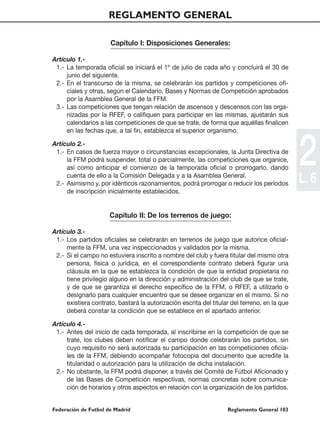 REGLAMENTO GENERAL

                      Capítulo I: Disposiciones Generales:

Artículo 1.-
 1.- La temporada oficial se iniciará el 1º de julio de cada año y concluirá el 30 de
     junio del siguiente.
 2.- En el transcurso de la misma, se celebrarán los partidos y competiciones ofi-
     ciales y otras, según el Calendario, Bases y Normas de Competición aprobados
     por la Asamblea General de la FFM.
 3.- Las competiciones que tengan relación de ascensos y descensos con las orga-
     nizadas por la RFEF, o califiquen para participar en las mismas, ajustarán sus
     calendarios a las competiciones de que se trate, de forma que aquéllas finalicen
     en las fechas que, a tal fin, establezca el superior organismo.

Artículo 2.-
 1.- En casos de fuerza mayor o circunstancias excepcionales, la Junta Directiva de
     la FFM podrá suspender, total o parcialmente, las competiciones que organice,
     así como anticipar el comienzo de la temporada oficial o prorrogarlo, dando
     cuenta de ello a la Comisión Delegada y a la Asamblea General.
 2.- Asimismo y, por idénticos razonamientos, podrá prorrogar o reducir los períodos
                                                                                              2
                                                                                              L. 6
     de inscripción inicialmente establecidos.


                      Capítulo II: De los terrenos de juego:

Artículo 3.-
 1.- Los partidos oficiales se celebrarán en terrenos de juego que autorice oficial-
     mente la FFM, una vez inspeccionados y validados por la misma.
 2.- Si el campo no estuviera inscrito a nombre del club y fuera titular del mismo otra
     persona, física o jurídica, en el correspondiente contrato deberá figurar una
     cláusula en la que se establezca la condición de que la entidad propietaria no
     tiene privilegio alguno en la dirección y administración del club de que se trate,
     y de que se garantiza el derecho específico de la FFM, o RFEF, a utilizarlo o
     designarlo para cualquier encuentro que se desee organizar en el mismo. Si no
     existiera contrato, bastará la autorización escrita del titular del terreno, en la que
     deberá constar la condición que se establece en el apartado anterior.

Artículo 4.-
 1.- Antes del inicio de cada temporada, al inscribirse en la competición de que se
     trate, los clubes deben notificar el campo donde celebrarán los partidos, sin
     cuyo requisito no será autorizada su participación en las competiciones oficia-
     les de la FFM, debiendo acompañar fotocopia del documento que acredite la
     titularidad o autorización para la utilización de dicha instalación.
 2.- No obstante, la FFM podrá disponer, a través del Comité de Fútbol Aficionado y
     de las Bases de Competición respectivas, normas concretas sobre comunica-
     ción de horarios y otros aspectos en relación con la organización de los partidos.


Federación de Futbol de Madrid                                     Reglamento General 103
 