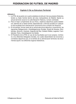 FEDERACION DE FUTBOL DE MADRID

                   Capítulo II: De su Estructura Territorial:

Artículo 4.-
 1.- La FFM, de acuerdo con cuanto establece el artículo 3 de sus propios Estatutos,
     tendrá su Sede Central dentro del área metropolitana de Madrid, fijando su
     actual domicilio social en la calle Benjamín Palencia, número veintisiete.
 2.- Para el mejor cumplimiento de sus fines y objetivos deportivos podrá estable-
     cer, además de su Sede Central, dependencias u oficinas sociales en cualquie-
     ra otra localidad de la demarcación autonómica de su ámbito de influencia.
 3.- En tal sentido, forman parte de su actual estructura deportiva y autonómica, las
     siguientes Delegaciones y Subdelegaciones Zonales: Alcalá de Henares, Alco-
     bendas, Alcorcón, Aranjuez, Arganda del Rey, Collado-Villalba, Leganés, Fuen-
     labrada, Parla y Subdelegación de Getafe.
 4.- El Presidente de la FFM, en uso de las facultades que le son propios, nombra-
     rá a los diferentes Delegados Zonales, los cuales desarrollarán las funciones y
     cometidos deportivos que, en el ámbito de su demarcación territorial, les enco-
     miende aquél o los diferentes órganos federativos.




12 Reglamento General                                   Federación de Futbol de Madrid
 