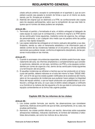 REGLAMENTO GENERAL

     citado artículo anterior, excepto lo contemplado en el apartado i), que se com-
     pletará cuando sea pasada la revisión de fichas a que en el mismo se alude,
     siendo, por fin, firmada por el árbitro.
 2.- Además del original que se destinará a la FFM, se confeccionarán dos copias
     para los equipos participantes, salvo que la competición de que ese trate re-
     quiera que el número de éstas pudiera ser ampliado.

Artículo 66.-
 1.- Terminado el partido y formalizada el acta, el árbitro entregará al delegado de
     cada equipo la copia que le corresponda y remitirá el original a la FFM dentro
     de las veinticuatro horas siguientes, mediante correo de urgencia, fax, entrega-
     da personalmente, o por cualquier otra medio que se pactara entre las partes




                                                                                         2
     para su más rápida recepción.
 2.- Las copias restantes las entregará en el mismo vestuario del partido a sus des-
     tinatarios, siendo su valor el meramente estadístico o de información para el
     debido control de las incidencias habidas en el encuentro y de las previsibles
     sanciones que pudieran recaer, conforme al reglamento disciplinario, de las per-
     sonas involucradas en las mismas.
                                                                                         L. 6
Artículo 67.-
 1.- Cuando lo aconsejen circunstancias especiales, el árbitro podrá formular, sepa-
     radamente del acta, los informes ampliatorios o complementarios que conside-
     re oportunos, debiendo, en tal caso, remitirlos a la FFM y a los equipos conten-
     dientes por correo de urgencia o fax, dentro de las veinticuatro horas siguientes
     a la terminación del encuentro.
 2.- Si aquellas incidencias se refirieran a hechos que se han producido en el trans-
     curso del partido, deberá indicarse en el acta del mismo la frase “SIGUE ANE-
     XO”, con el fin de que los clubes queden notificados de la existencia del mismo,
     salvo en los supuestos de incidencias que pudieran hacer peligrar la integridad
     física del equipo arbitral, o que se hayan producido con posterioridad a la con-
     fección y entrega del acta, en cuyo caso el árbitro estará obligado a notificarlo
     a su Comité en la mañana del día siguiente a fin de que éste lo comunique a los
     equipos contendientes en la forma más urgente posible.



                 Capítulo XIII: De los informes de los clubes:

Artículo 68.-
 1.- Los clubes podrán formular, por escrito, las observaciones que consideren
     oportunas, relativas al encuentro de que se trate, acompañando, en su caso, las
     pruebas pertinentes.
 2.- Asimismo, los clubes podrán efectuar, por escrito, denuncias sobre supuestas
     alineaciones indebidas, indicando claramente, el nombre del futbolista o futbo-
     listas denunciados, así como los motivos de su denuncia.


Federación de Futbol de Madrid                                 Reglamento General 135
 