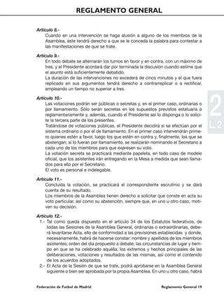 REGLAMENTO GENERAL

Artículo 8.-
     Cuando en una intervención se haga alusión a alguno de los miembros de la
     Asamblea, éste tendrá derecho a que se le conceda la palabra para contestar a
     las manifestaciones de que se trate.

Artículo 9.-
     En todo debate se alternarán los turnos en favor y en contra, con un máximo de
     tres, y el Presidente acordará dar por terminada la discusión cuando estime que
     el asunto está suficientemente debatido.
     La duración de las intervenciones no excederá de cinco minutos y el que fuera
     replicado en sus argumentos tendrá derecho a contrarreplicar o a rectificar,
     empleando un tiempo no superior a tres.




                                                                                         2
Artículo 10.-
     Las votaciones podrán ser públicas o secretas y, en el primer caso, ordinarias o
     por llamamiento. Sólo serán secretas en los supuestos previstos estatuaria o
     reglamentariamente y, además, cuando el Presidente así lo disponga o lo solici-
     te la tercera parte de los presentes.
     Tratándose de votaciones públicas, el Presidente decidirá si se efectúan por el
     sistema ordinario o por el de llamamiento. En el primer caso intervendrán prime-
                                                                                         L. 2
     ro quienes estén a favor, luego los que estén en contra y, finalmente, los que se
     abstengan; si lo fueran por llamamiento, se realizarán nominando el Secretario a
     cada uno de los miembros para que expresen su voto.
     La votación secreta se practicará mediante papeleta, en todo caso de modelo
     oficial, que los asistentes irán entregando en la Mesa a medida que sean llama-
     dos para ello por el Secretario.
     El voto es personal e indelegable.

Artículo 11.-
     Concluída la votación, se practicará el correspondiente escrutinio y se dará
     cuenta de su resultado.
     Los miembros de la Asamblea tienen derecho a solicitar que conste en acta su
     voto particular, así como su abstención, siempre que, en uno u otro caso, moti-
     ven su decisión.

Artículo 12.-
 1.- Tal como queda dispuesto en el artículo 34 de los Estatutos federativos, de
     todas las Sesiones de la Asamblea General, ordinarias o extraordinarias, debe-
     rá levantarse Acta, ello de conformidad a las previsiones establecidas y donde,
     necesariamente, habrá de hacerse constar: nombre y apellidos de los miembros
     asistentes; orden del día propuesto a debate; las circunstancias de lugar y tiem-
     po en que se ha celebrado aquélla; los extremos y hechos principales de las
     deliberaciones, votaciones y resultados de las mismas, así como el contenido
     de los acuerdos adoptados.
 2.- El Acta de la Sesión de que se trate, podrá aprobarse en la Asamblea General
     siguiente o bien ser aprobada por la propia Asamblea. En uno u otro caso, habrá


Federación de Futbol de Madrid                                  Reglamento General 19
 