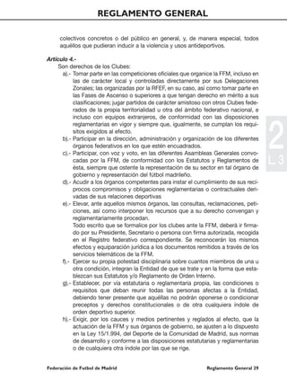 REGLAMENTO GENERAL

     colectivos concretos o del público en general, y, de manera especial, todos
     aquéllos que pudieran inducir a la violencia y usos antideportivos.

Artículo 4.-
     Son derechos de los Clubes:
      a).- Tomar parte en las competiciones oficiales que organice la FFM, incluso en
           las de carácter local y controladas directamente por sus Delegaciones
           Zonales; las organizadas por la RFEF, en su caso, así como tomar parte en
           las Fases de Ascenso o superiores a que tengan derecho en mérito a sus
           clasificaciones; jugar partidos de carácter amistoso con otros Clubes fede-
           rados de la propia territorialidad u otra del ámbito federativo nacional, e
           incluso con equipos extranjeros, de conformidad con las disposiciones




                                                                                         2
           reglamentarias en vigor y siempre que, igualmente, se cumplan los requi-
           sitos exigidos al efecto.
      b).- Participar en la dirección, administración y organización de los diferentes
           órganos federativos en los que estén encuadrados.
      c).- Participar, con voz y voto, en las diferentes Asambleas Generales convo-
           cadas por la FFM, de conformidad con los Estatutos y Reglamentos de
           ésta, siempre que ostente la representación de su sector en tal órgano de
                                                                                         L. 3
           gobierno y representación del fútbol madrileño.
      d).- Acudir a los órganos competentes para instar el cumplimiento de sus recí-
           procos compromisos y obligaciones reglamentarias o contractuales deri-
           vadas de sus relaciones deportivas
      e).- Elevar, ante aquellos mismos órganos, las consultas, reclamaciones, peti-
           ciones, así como interponer los recursos que a su derecho convengan y
           reglamentariamente procedan.
           Todo escrito que se formalice por los clubes ante la FFM, deberá ir firma-
           do por su Presidente, Secretario o persona con firma autorizada, recogida
           en el Registro federativo correspondiente. Se reconocerán los mismos
           efectos y equiparación jurídica a los documentos remitidos a través de los
           servicios telemáticos de la FFM.
      f).- Ejercer su propia potestad disciplinaria sobre cuantos miembros de una u
           otra condición, integran la Entidad de que se trate y en la forma que esta-
           blezcan sus Estatutos y/o Reglamento de Orden Interno.
      g).- Establecer, por vía estatutaria o reglamentaria propia, las condiciones o
           requisitos que deban reunir todas las personas afectas a la Entidad,
           debiendo tener presente que aquéllas no podrán oponerse o condicionar
           preceptos y derechos constitucionales o de otra cualquiera índole de
           orden deportivo superior.
      h).- Exigir, por los cauces y medios pertinentes y reglados al efecto, que la
           actuación de la FFM y sus órganos de gobierno, se ajusten a lo dispuesto
           en la Ley 15/1.994, del Deporte de la Comunidad de Madrid, sus normas
           de desarrollo y conforme a las disposiciones estatutarias y reglamentarias
           o de cualquiera otra índole por las que se rige.


Federación de Futbol de Madrid                                  Reglamento General 29
 