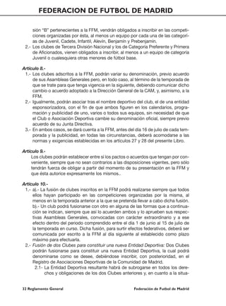 FEDERACION DE FUTBOL DE MADRID

     sión “B” pertenecientes a la FFM, vendrán obligados a inscribir en las competi-
     ciones organizadas por ésta, al menos un equipo por cada una de las categorí-
     as de Juvenil, Cadete, Infantil, Alevín, Benjamín y Prebenjamín.
 2.- Los clubes de Tercera División Nacional y los de Categoría Preferente y Primera
     de Aficionados, vienen obligados a inscribir, al menos a un equipo de categoría
     Juvenil o cualesquiera otras menores de fútbol base.

Artículo 8.-
 1.- Los clubes adscritos a la FFM, podrán variar su denominación, previo acuerdo
     de sus Asambleas Generales pero, en todo caso, al término de la temporada de
     que se trate para que tenga vigencia en la siguiente, debiendo comunicar dicho
     cambio o acuerdo adoptado a la Dirección General de la CAM, y, asimismo, a la
     FFM.
 2.- Igualmente, podrán asociar tras el nombre deportivo del club, el de una entidad
     esponsorizadora, con el fin de que ambos figuren en los calendarios, progra-
     mación y publicidad de uno, varios o todos sus equipos, sin necesidad de que
     el Club o Asociación Deportiva cambie su denominación oficial, siempre previo
     acuerdo de su Junta Directiva.
 3.- En ambos casos, se dará cuenta a la FFM, antes del día 16 de julio de cada tem-
     porada y la publicidad, en todas las circunstancias, deberá acomodarse a las
     normas y exigencias establecidas en los artículos 27 y 28 del presente Libro.

Artículo 9.-
     Los clubes podrán establecer entre sí los pactos o acuerdos que tengan por con-
     veniente, siempre que no sean contrarios a las disposiciones vigentes, pero sólo
     tendrán fuerza de obligar a partir del momento de su presentación en la FFM y
     que ésta autorice expresamente los mismos..

Artículo 10.-
 1.- a).- La fusión de clubes inscritos en la FFM podrá realizarse siempre que todos
     ellos hayan participado en las competiciones organizadas por la misma, al
     menos en la temporada anterior a la que se pretenda llevar a cabo dicha fusión.
     b).- Un club podrá fusionarse con otro en alguna de las formas que a continua-
     ción se indican, siempre que así lo acuerden ambos y lo aprueben sus respec-
     tivas Asambleas Generales, convocadas con carácter extraordinario y a ese
     efecto dentro del periodo comprendido entre el día 1 de junio al 15 de julio de
     la temporada en curso. Dicha fusión, para surtir efectos federativos, deberá ser
     comunicada por escrito a la FFM al día siguiente al establecido como plazo
     máximo para efectuarla.
 2.- Fusión de dos Clubes para constituir una nueva Entidad Deportiva: Dos Clubes
     podrán fusionarse para constituir una nueva Entidad Deportiva, la cual podrá
     denominarse como se desee, debiéndose inscribir, con posterioridad, en el
     Registro de Asociaciones Deportivas de la Comunidad de Madrid.
       2.1- La Entidad Deportiva resultante habrá de subrogarse en todos los dere-
            chos y obligaciones de los dos Clubes anteriores y, en cuanto a la situa-


32 Reglamento General                                   Federación de Futbol de Madrid
 