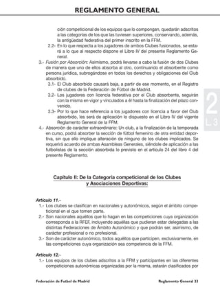REGLAMENTO GENERAL

            ción competicional de los equipos que lo compongan, quedarán adscritos
            a las categorías de los que las tuviesen superiores, conservando, además,
            la antigüedad federativa del primer inscrito en la FFM.
       2.2- En lo que respecta a los jugadores de ambos Clubes fusionados, se esta-
            rá a lo que al respecto dispone el Libro IV del presente Reglamento Ge-
            neral.
 3.- Fusión por Absorción: Asimismo, podrá llevarse a cabo la fusión de dos Clubes
     de manera que uno de ellos absorba al otro, continuando el absorbente como
     persona jurídica, subrogándose en todos los derechos y obligaciones del Club
     absorbido.
       3.1- El Club absorbido causará baja, a partir de ese momento, en el Registro
            de clubes de la Federación de Fútbol de Madrid.




                                                                                           2
       3.2- Los jugadores con licencia federativa por el Club absorbente, seguirán
            con la misma en vigor y vinculados a él hasta la finalización del plazo con-
            venido.
       3.3- Por lo que hace referencia a los jugadores con licencia a favor del Club
            absorbido, les será de aplicación lo dispuesto en el Libro IV del vigente
            Reglamento General de la FFM.
 4.- Absorción de carácter extraordinario: Un club, a la finalización de la temporada
                                                                                           L. 3
     en curso, podrá absorber la sección de fútbol femenino de otra entidad depor-
     tiva, sin que ello implique alteración de ninguno de los clubes implicados. Se
     requerirá acuerdo de ambas Asambleas Generales, siéndole de aplicación a las
     futbolistas de la sección absorbida lo previsto en el artículo 24 del libro 4 del
     presente Reglamento.



         Capítulo II: De la Categoría competicional de los Clubes
                        y Asociaciones Deportivas:


Artículo 11.-
 1.- Los clubes se clasifican en nacionales y autonómicos, según el ámbito compe-
     ticional en el que tomen parte.
 2.- Son nacionales aquéllos que lo hagan en las competiciones cuya organización
     corresponda a la RFEF, incluyendo aquéllas que pudieran estar delegadas a las
     distintas Federaciones de Ámbito Autonómico y que podrán ser, asimismo, de
     carácter profesional o no profesional.
 3.- Son de carácter autonómico, todos aquéllos que participen, exclusivamente, en
     las competiciones cuya organización sea competencia de la FFM.

Artículo 12.-
 1.- Los equipos de los clubes adscritos a la FFM y participantes en las diferentes
     competiciones autonómicas organizadas por la misma, estarán clasificados por


Federación de Futbol de Madrid                                    Reglamento General 33
 
