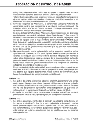 FEDERACION DE FUTBOL DE MADRID

     categorías y, dentro de ellas, distribuidos en grupos competicionales en aten-
     ción al número concreto de los que en cada una de aquéllas compitan.
     Tal distribución podrá hacerse, según convenga, en base al potencial deportivo
     de unos y otros, o bien atendiendo a criterios de proximidad geográfica y, en
     este último supuesto, hasta donde ello sea posible.
 2.- Entre las categorias de Aficionados, la denominada Categoría Preferente de
     Aficionados, será la que corresponda a su máximo nivel competicional y la
     inmediata inferior a la Tercera División Nacional, con la que, obviamente, debe-
     rá mantener relación de Ascensos y Descensos.
     En dicha Categoría Preferente de Aficionados, la composición de los (2) grupos
     que la integran atenderá al tradicional criterio Norte (grupo 1º) Sur (grupo 2º)
     teniendo como base la localización geográfica de los terrenos de juego de cada
     uno de los equipos sobre el mapa territorial de la Comunidad de Madrid, cuya
     línea divisoria en cada temporada en cuestión mantendrá, asimismo, el criterio
     de la proximidad geográfica entre los mismos y que permita, además, disponer
     en cada uno de los grupos de los dieciocho (18) equipos que normalmente
     hayan de integrarlos.
 3.- No obstante cuanto queda reglamentado en los supuestos recogidos en los
     apartados que preceden, la FFM y sus órganos federativos competicionales, a
     quienes en cualquier caso corresponde la definitiva interpretación normativa
     sobre tales disposiciones, gozarán siempre de la discrecionalidad suficiente
     para establecer los criterios sobre los que hayan de basarse la conformación de
     todos y cada uno de los grupos competicionales que componen las diferentes
     categorías, atendiendo al interés general.
     En uso racional de tal discrecionalidad, se procurará que dicha composición se
     realice en aplicación de aquellos criterios que permitan evitar, siempre que ello
     sea posible, que equipos dependientes, filiales o afines de un mismo Club, lo
     hagan formando parte de un mismo grupo competicional.

Artículo 13.-
 1.- Los clubes de ámbito autonómico adscritos a la FFM, podrán tener uno o más
     equipos compitiendo en una misma categoría, si bien, con carácter de obligado
     cumplimiento, habrán de hacerlo en grupos competicionales distintos. Tal dere-
     cho no será de aplicación, lógicamente, en las categorías en las que exista un
     solo grupo, en el que únicamente podrá competir un equipo por Club.
 2.- La regulación establecido en el punto anterior, no será de aplicación en las com-
     peticiones de fútbol a siete, que se regirán por su específica normativa.

Artículo 14.-
 1.- Los clubes adquirirán, mantendrán o perderán su categoría competicional en
     función de la clasificación final de la temporada oficial y de acuerdo con las
     Bases y Normas reguladoras de cada competición en concreto, salvo otras cau-
     sas reglamentarias y excepcionales que pudieran concurrir y siempre que, ade-
     más, reúnan las restantes condiciones que se establezcan por los órganos
     correspondientes.


34 Reglamento General                                    Federación de Futbol de Madrid
 