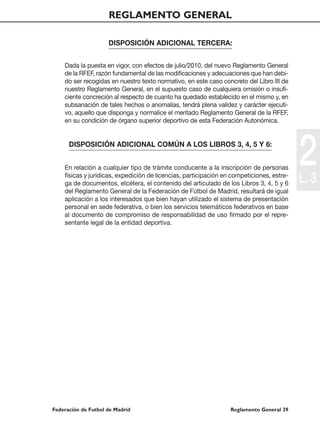REGLAMENTO GENERAL

                     DISPOSICIÓN ADICIONAL TERCERA:


    Dada la puesta en vigor, con efectos de julio/2010, del nuevo Reglamento General
    de la RFEF, razón fundamental de las modificaciones y adecuaciones que han debi-
    do ser recogidas en nuestro texto normativo, en este caso concreto del Libro III de
    nuestro Reglamento General, en el supuesto caso de cualquiera omisión o insufi-
    ciente concreción al respecto de cuanto ha quedado establecido en el mismo y, en
    subsanación de tales hechos o anomalías, tendrá plena validez y carácter ejecuti-
    vo, aquello que disponga y normalice el meritado Reglamento General de la RFEF,
    en su condición de órgano superior deportivo de esta Federación Autonómica.


      DISPOSICIÓN ADICIONAL COMÚN A LOS LIBROS 3, 4, 5 Y 6:


    En relación a cualquier tipo de trámite conducente a la inscripción de personas
    físicas y jurídicas, expedición de licencias, participación en competiciones, estre-
    ga de documentos, etcétera, el contenido del articulado de los Libros 3, 4, 5 y 6
                                                                                           2
                                                                                           L. 3
    del Reglamento General de la Federación de Fútbol de Madrid, resultará de igual
    aplicación a los interesados que bien hayan utilizado el sistema de presentación
    personal en sede federativa, o bien los servicios telemáticos federativos en base
    al documento de compromiso de responsabilidad de uso firmado por el repre-
    sentante legal de la entidad deportiva.




Federación de Futbol de Madrid                                    Reglamento General 39
 