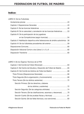 FEDERACION DE FUTBOL DE MADRID


Indice:

LIBRO IV: De los Futbolistas
   Acotaciones previas …………………………………………………………………43
   Capítulo I: Disposiciones Generales ………………………………………………43
   Capítulo II: De las licencias federativas ……………………………………………46
   Capítulo III: De la caducidad y cancelación de las licencias federativas ………53
   Capítulo IV: De la participación de los jugadores
               en las Competiciones (según licencias) ………………………………54
   Capítulo V: Habilitación deportiva entre federaciones de ámbito autonómico 58
   Capítulo VI: De los futbolistas procedentes del exterior …………………………59
   Disposiciones Comunes………………………………………………………………60
   Disposición Adicional Común a los Libros 3, 4, 5 y 6 ……………………………60
   Disposición Transitoria ………………………………………………………………60




LIBRO V: De los Órganos Técnicos de la FFM
   Capítulo I: Del Comité de Fútbol Aficionado ………………………………………63
   Capítulo II: Del Centro de Estudios y Desarrollo del Fútbol de Madrid…………65
   Capítulo III: Del Comité de Arbitros de Fútbol de Madrid ………………………66
      Título Primero (Disposiciones Generales) ………………………………………66
      Título Segundo (De la organización y funcionamiento) ………………………68
      Título Tercero (De los árbitros asistentes) ………………………………………72
         Sección Primera: (De los derechos y deberes
                           de los árbitros y asistentes) ……………………………72
         Sección Segunda: (De las categorías arbitrales) …………………………74
         Sección Tercera: (De las clasificaciones, ascensos y descensos) ………78
         Sección Cuarta: (De las pruebas físicas y técnicas) ………………………81
         Sección Quinta: (De las faltas técnicas y sus sanciones) …………………83




4 Reglamento General                                   Federación de Futbol de Madrid
 