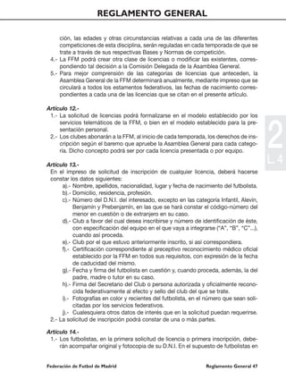 REGLAMENTO GENERAL

     ción, las edades y otras circunstancias relativas a cada una de las diferentes
     competiciones de esta disciplina, serán reguladas en cada temporada de que se
     trate a través de sus respectivas Bases y Normas de competición.
 4.- La FFM podrá crear otra clase de licencias o modificar las existentes, corres-
     pondiendo tal decisión a la Comisión Delegada de la Asamblea General.
 5.- Para mejor comprensión de las categorías de licencias que anteceden, la
     Asamblea General de la FFM determinará anualmente, mediante impreso que se
     circulará a todos los estamentos federativos, las fechas de nacimiento corres-
     pondientes a cada una de las licencias que se citan en el presente artículo.

Artículo 12.-
 1.- La solicitud de licencias podrá formalizarse en el modelo establecido por los




                                                                                           2
     servicios telemáticos de la FFM, o bien en el modelo establecido para la pre-
     sentación personal.
 2.- Los clubes abonarán a la FFM, al inicio de cada temporada, los derechos de ins-
     cripción según el baremo que apruebe la Asamblea General para cada catego-
     ría. Dicho concepto podrá ser por cada licencia presentada o por equipo.

Artículo 13.-
                                                                                           L. 4
 En el impreso de solicitud de inscripción de cualquier licencia, deberá hacerse
 constar los datos siguientes:
      a).- Nombre, apellidos, nacionalidad, lugar y fecha de nacimiento del futbolista.
      b).- Domicilio, residencia, profesión.
      c).- Número del D.N.I. del interesado, excepto en las categoría Infantil, Alevín,
           Benjamín y Prebenjamín, en las que se hará constar el código-número del
           menor en cuestión o de extranjero en su caso.
      d).- Club a favor del cual desea inscribirse y número de identificación de éste,
           con especificación del equipo en el que vaya a integrarse (“A”, “B”, “C”...),
           cuando así proceda.
      e).- Club por el que estuvo anteriormente inscrito, si así correspondiera.
      f).- Certificación correspondiente al preceptivo reconocimiento médico oficial
           establecido por la FFM en todos sus requisitos, con expresión de la fecha
           de caducidad del mismo.
      g).- Fecha y firma del futbolista en cuestión y, cuando proceda, además, la del
           padre, madre o tutor en su caso.
      h).- Firma del Secretario del Club o persona autorizada y oficialmente recono-
           cida federativamente al efecto y sello del club del que se trate.
      i).- Fotografías en color y recientes del futbolista, en el número que sean soli-
           citadas por los servicios federativos.
      j).- Cualesquiera otros datos de interés que en la solicitud puedan requerirse.
 2.- La solicitud de inscripción podrá constar de una o más partes.

Artículo 14.-
 1.- Los futbolistas, en la primera solicitud de licencia o primera inscripción, debe-
     rán acompañar original y fotocopia de su D.N.I. En el supuesto de futbolistas en


Federación de Futbol de Madrid                                    Reglamento General 47
 