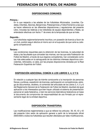 FEDERACION DE FUTBOL DE MADRID

                          DISPOSICIONES COMUNES:

Primera.-
    En lo que respecta a las edades de los futbolistas Aficionados, Juveniles, Ca-
    detes, Infantiles, Alevines, Benjamines, Prebenjamines y Fútbol Femenino a las que
    se hacen referencia en las diferentes disposiciones y regulaciones del presente
    Libro, incluidas las relativas a los futbolistas de equipo dependientes y filiales, se
    entenderán efectivas con fecha 1º de enero de la temporada de que se trate.

Segunda.-
   Los futbolistas reglamentariamente inscritos y en posesión de licencia a favor de
   un club, podrán seguir afectos al mismo aún en el supuesto de que varíe su cate-
   goría competicional.

Tercera.-
    Las condiciones requeridas para la obtención de las licencias, la caducidad de
    éstas y las facultades que conceden las mismas, son las que esta Federación de
    Fútbol de Madrid, a través de sus órganos competentes, han considerado como
    las más adecuadas en la salvaguarda de los distintos intereses deportivos coin-
    cidentes, reforzados, si cabe, por las propias disposiciones dictadas por la Real
    Federación Española de Fútbol.



      DISPOSICIÓN ADICIONAL COMÚN A LOS LIBROS 3, 4, 5 Y 6:

    En relación a cualquier tipo de trámite conducente a la inscripción de personas
    físicas y jurídicas, expedición de licencias, participación en competiciones, estre-
    ga de documentos, etcétera, el contenido del articulado de los Libros 3, 4, 5 y 6
    del Reglamento General de la Federación de Fútbol de Madrid, resultará de igual
    aplicación a los interesados que bien hayan utilizado el sistema de presentación
    personal en sede federativa, o bien los servicios telemáticos federativos en base
    al documento de compromiso de responsabilidad de uso firmado por el repre-
    sentante legal de la entidad deportiva.



                          DISPOSICIÓN TRANSITORIA:

    Las modificaciones reglamentarias a que se refieran los artículos 39, 40, 42 y 43
    del presente Libro serán de aplicación general a partir de la temporada oficial
    2004/2005 a todos los futbolistas que resulten afectados por tales modificaciones.




60 Reglamento General                                       Federación de Futbol de Madrid
 