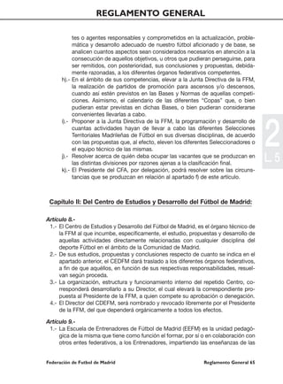 REGLAMENTO GENERAL

             tes o agentes responsables y comprometidos en la actualización, proble-
             mática y desarrollo adecuado de nuestro fútbol aficionado y de base, se
             analicen cuantos aspectos sean considerados necesarios en atención a la
             consecución de aquellos objetivos, u otros que pudieran perseguirse, para
             ser remitidos, con posterioridad, sus conclusiones y propuestas, debida-
             mente razonadas, a los diferentes órganos federativos competentes.
      h).-   En el ámbito de sus competencias, elevar a la Junta Directiva de la FFM,
             la realización de partidos de promoción para ascensos y/o descensos,
             cuando así estén previstos en las Bases y Normas de aquellas competi-
             ciones. Asimismo, el calendario de las diferentes “Copas” que, o bien
             pudieran estar previstas en dichas Bases, o bien pudieran considerarse
             convenientes llevarlas a cabo.




                                                                                          2
      i).-   Proponer a la Junta Directiva de la FFM, la programación y desarrollo de
             cuantas actividades hayan de llevar a cabo las diferentes Selecciones
             Territoriales Madrileñas de Fútbol en sus diversas disciplinas, de acuerdo
             con las propuestas que, al efecto, eleven los diferentes Seleccionadores o
             el equipo técnico de las mismas.
      j).-   Resolver acerca de quién deba ocupar las vacantes que se produzcan en
             las distintas divisiones por razones ajenas a la clasificación final.
                                                                                          L. 5
      k).-   El Presidente del CFA, por delegación, podrá resolver sobre las circuns-
             tancias que se produzcan en relación al apartado f) de este artículo.



 Capítulo II: Del Centro de Estudios y Desarrollo del Fútbol de Madrid:

Artículo 8.-
 1.- El Centro de Estudios y Desarrollo del Fútbol de Madrid, es el órgano técnico de
     la FFM al que incumbe, específicamente, el estudio, propuestas y desarrollo de
     aquellas actividades directamente relacionadas con cualquier disciplina del
     deporte Fútbol en el ámbito de la Comunidad de Madrid.
 2.- De sus estudios, propuestas y conclusiones respecto de cuanto se indica en el
     apartado anterior, el CEDFM dará traslado a los diferentes órganos federativos,
     a fin de que aquéllos, en función de sus respectivas responsabilidades, resuel-
     van según proceda.
 3.- La organización, estructura y funcionamiento interno del repetido Centro, co-
     rresponderá desarrollarlo a su Director, el cual elevará la correspondiente pro-
     puesta al Presidente de la FFM, a quien compete su aprobación o denegación.
 4.- El Director del CDEFM, será nombrado y revocado libremente por el Presidente
     de la FFM, del que dependerá orgánicamente a todos los efectos.

Artículo 9.-
 1.- La Escuela de Entrenadores de Fútbol de Madrid (EEFM) es la unidad pedagó-
     gica de la misma que tiene como función el formar, por sí o en colaboración con
     otros entes federativos, a los Entrenadores, impartiendo las enseñanzas de las


Federación de Futbol de Madrid                                    Reglamento General 65
 