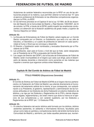 FEDERACION DE FUTBOL DE MADRID

     titulaciones de carácter federativo reconocidas por la RFEF en uso de las atri-
     buciones propias en la materia y que permiten obtener la licencia tipo “E” para
     el ejercicio profesional de Entrenador en las diferentes competiciones organiza-
     das por la FFM y la RFEF.
 2.- En los términos previstos en el Capítulo IV de la Ley 15/1994, de 28 de diciem-
     bre del Deporte de la Comunidad de Madrid, y Real Decreto 1363/2007, de 24
     de octubre, la FFM, a través de la EEFM, podrá impartir las enseñanzas condu-
     centes a la obtención de la titulación académica de grado medio y superior de
     Técnico Deportivo en fútbol.

Artículo 10.-
 1.- La Escuela de Entrenadores de Fútbol de Madrid, estará regida por un Comité
     Rector compuesto por un Director, un Subdirector, que será a su vez Jefe de
     Estudios, un Secretario y un cuadro de profesores en atención en cada oportu-
     nidad al Curso o Nivel que se convoque y desarrolle.
 2.- El Director y Subdirector serán nombrados y revocados libremente por el Pre-
     sidente de la FFM.
 3.- Los profesores, sean para el Curso y nivel del que se trate, serán designados
     por el Presidente de la FFM a propuesta del Comité Rector.
 4.- Los cargos de Director del CEDIF y de la Escuela de Entrenadores de Fútbol de
     Madrid, serán incompatibles en el órgano que cada cual dirige, para el desem-
     peño de labores docentes e intervención como ponentes en las materias que
     imparten o eventos que organicen ambos entes federativos.



         Capítulo III: Del Comité de Arbitros de Fútbol de Madrid:

                   TÍTULO PRIMERO (Disposiciones Generales)

Artículo 11.-
     El Comité de Árbitros de Fútbol de Madrid (CAFM) es el órgano técnico pertene-
     ciente a la Federación de Fútbol de Madrid, que atiende directamente el funcio-
     namiento del estamento arbitral de la misma, al que corresponde, con subordi-
     nación a su Presidente, el gobierno, representación y administración de las fun-
     ciones atribuídas en los Estatutos de dicha Federación al colectivo federativo de
     árbitros y se rige por los Estatutos y Reglamentos de la FFM y demás disposi-
     ciones legales, reglamentarias y de orden interno que dicte la misma en el ejer-
     cicio de sus competencias y, con carácter supletorio, por los Estatutos y
     Reglamentos de la RFEF (art. 1.3 Estatutos FFM).

Artículo 12.-
 1.- El colectivo federativo del sector árbitros está formado por los árbitros, árbitros
     asistentes (asistentes, en adelante) e informadores técnicos, facultados para
     actuar como tales en partidos y competiciones dentro del ámbito territorial de la
     Comunidad de Madrid y, asimismo, por todas aquellas personas que, reunien-


66 Reglamento General                                     Federación de Futbol de Madrid
 