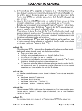 REGLAMENTO GENERAL

 2. El Presidente del CAFM propondrá al Presidente de la FFM el nombramiento y
    cese de cuatro Vocales, quienes constituirán su Junta Directiva. Ésta podrá con-
    tar también con un Secretario, cargo que recaerá en quien desempeñe dicha
    función en el CAFM, que asistirá a las reuniones de la Junta Directiva con voz
    pero sin voto.
 3. La Junta Directiva del CAFM se reunirá con carácter ordinario una vez al mes y
    en sesión extraordinaria cuantas veces sea convocada por su Presidente.
    De todas las reuniones se levantará acta que firmarán el Presidente y el Secretario.
 4. En el supuesto de cese o dimisión del Presidente del CAFM, cesarán automáti-
    camente todos los miembros de su Junta Directiva.
    Al constituírse la Junta Directiva del CAFM, el Presidente determinará a qué
    Vocal corresponde la categoría de Vicepresidente, que ejercerá las funciones del




                                                                                           2
    Presidente en caso de ausencia, enfermedad o cualquier otra causa que impida
    transitoriamente desempeñar sus funciones.
 5. Si las necesidades del CAFM, a juicio de su Presidente, así lo requiriesen para
    el mejor desarrollo de su actividad, la cantidad de Vocales podrá ser ampliada
    previa autorización del Presidente de la FFM.

Artículo 18.-
                                                                                           L. 5
     El Presidente del CAFM y los miembros de su Junta Directiva, como órgano cole-
     giado que le asiste, deberán reunir los siguientes requisitos:
       a) Tener mayoría de edad civil.
       b) No haber sido declarado incapaz por decisión judicial firme.
       c) No sufrir sanción deportiva que lo inhabilite.
       d) No tener licencia federativa alguna en vigor expedida por la FFM. En caso
           de tenerla, deberá solicitar la oportuna excedencia.
       e) El Presidente, además, deberá pertenecer a la organización arbitral del fút-
           bol federado de Madrid, en cualquiera de las diferentes funciones que se
           especifican en los apartados del artículo 12 anterior.

Artículo 19.-
     Las Vocalías quedarán estructuradas, en su configuración mínima, de la siguien-
     te forma:
       a) Vocalía de Asuntos Económicos.
       b) Vocalía de Nombramientos.
       c) Vocalía de Información y Clasificación.
       d) Vocalía de Escuelas, Disciplina y Méritos.

Artículo 20.-
     El Presidente del CAFM podrá crear Comisiones específicas para aquellos asun-
     tos que, por su contenido, tengan especial relevancia para el buen funciona-
     miento del Comité.

Artículo 21.-
     Son competencias, entre otras, de la Presidencia del CAFM, las siguientes:


Federación de Futbol de Madrid                                    Reglamento General 69
 