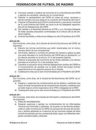 FEDERACION DE FUTBOL DE MADRID

      a) Convocar, presidir y moderar las reuniones de la Junta Directiva del CAFM
         y ejecutar sus acuerdos, velando por su cumplimiento.
      b) Ostentar la representación del CAFM en todos los actos, reuniones y
         demás eventos a los que asista en su condición de Presidente del mismo.
      c) Proponer al Presidente de la FFM el nombramiento y cese de los miembros
         de la Junta Directiva del CAFM, así como el de los Delegados responsa-
         bles de las Delegaciones del CAFM.
      d) Dar traslado a la Asamblea General de la FFM y a su Comisión Delegada
         de todas aquellas propuestas contempladas en el artículo 56º.d) del pre-
         sente Capítulo.
      e) Cuantas facultades y atribuciones delegue en ella el Presidente de la FFM.

Artículo 22.-
     Son funciones, entre otras, de la Vocalía de Asuntos Económicos del CAFM, las
     siguientes:
       a) Elaborar las normas económicas que estén relacionadas con el mismo,
           siempre dentro de sus competencias.
       b) Administrar, elaborar y controlar las partidas de ingresos y gastos anuales
           que serán elevadas a la Junta Directiva del CAFM para su aprobación y a
           los efectos previstos en el artículo 15º.h) del presente Capítulo.
       c) Elaborar la propuesta del incremento de las tarifas arbitrales a los efectos
           previstos en el artículo 15, h) del presente Libro.
       d) Coordinar la actuación de las distintas Delegaciones zonales del CAFM en
           el funcionamiento de aquéllas con la Sede Central del propio Comité,
           especialmente en los aspectos propios de su Vocalía.
       e) Cualesquiera otras que le sean encomendadas por el Presidente del CAFM.

Artículo 23.-
     Son funciones, entre otras, de la Vocalía de Nombramientos del CAFM, las si-
     guientes:
      a) Designar y supervisar los nombramientos de los árbitros y asistentes que
           hayan de dirigir los partidos de las competiciones oficiales y amistosas que
           se hallen bajo el control organizativo de la FFM o delegadas de la RFEF.
      b) Cualesquiera otras que le sean encomendadas por el Presidente del CAFM.

Artículo 24.-
     Son funciones, entre otras, de la Vocalía de Información y Clasificación del CAFM,
     las siguientes:
       1) ÁREA DE INFORMACIÓN:
       a) Designar, supervisar y aprobar los nombramientos de los Informadores
            Técnicos que informarán y calificarán, de acuerdo con las Normas estable-
            cidas en cada momento por el CAFM, las actuaciones técnicas de los árbi-
            tros y árbitros asistentes en el ejercicio de las funciones propias de éstos
            durante los partidos que les corresponda dirigir, según sus diferentes cate-
            gorías competicionales y arbitrales.


70 Reglamento General                                     Federación de Futbol de Madrid
 