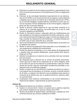 REGLAMENTO GENERAL

      a) Participar en la elección de los órganos de gobierno y representación de la
         FFM, en los términos previstos en los Estatutos de la FFM y su Reglamento
         Electoral.
      b) Participar en las actividades federativas (especialmente en las relaciona-
         das con el CAFM) y en el funcionamiento de sus órganos, siendo electores
         y elegibles para el sector de árbitros de la Asamblea General de la FFM y
         de su Comisión Delegada, aquellos árbitros y asistentes en activo que reú-
         nan los requisitos mínimos establecidos en las normas legales y reglamen-
         tarias que rijan el proceso electoral
      c) Recibir la atención médico-deportiva en caso de lesión acaecida en la
         práctica de su actividad deportiva, de conformidad con lo que en cada
         momento establezca la MUPRESFE.




                                                                                         2
      d) Recibir la información precisa y adecuada sobre las modificaciones que
         sean dictadas por los órganos competentes de ámbito autonómico, nacio-
         nal e internacional sobre las Reglas de Juego y normas que regulan el arbi-
         traje, incluídas las disposiciones administrativas y circulares dictadas por
         el CAFM, para el mejor desarrollo de su actividad.
      e) Que le sea expedida la licencia federativa correspondiente, de acuerdo con
         la categoría que ostente.
                                                                                         L. 5
      f) Recibir un servicio de preparación física adecuado a sus necesidades con
         una programación detallada del entrenamiento.
      g) Percibir los derechos de arbitraje y, en su caso, gastos de desplazamiento
         y aquellos otros que puedan establecerse, cuyas cuantías serán determi-
         nadas por la FFM.
      h) Solicitar la excedencia en el ejercicio de su actividad, bien sea voluntaria,
         bien sea forzosa.
      i) Ser designado para la dirección de un número de partidos aproximada-
         mente igual que el resto de los integrantes de su misma categoría, salvo
         en los casos en que tal circunstancia no pueda llevarse a cabo por inhabi-
         litación por sanción, baja por enfermedad, excedencias solicitadas o cua-
         lesquiera otras circunstancias análogas.
      j) Recibir la insignia de oro del CAFM por la pertenencia efectiva al mismo o
         a los órganos que le precedieron en el tiempo, durante un periodo efectivo
         de 20 años, o cualquier otra distinción que se establezca para premiar la
         conducta de los árbitros que, por su especial relevancia, merezcan públi-
         co reconocimiento.
      k) Cualesquiera otros derechos contemplados en las normas federativas y
         disposiciones legales y reglamentarias de general aplicación.

Artículo 28.-
     Son obligaciones básicas de los árbitros y asistentes:
      a) Superar el reconocimiento médico de aptitud para la práctica deportiva
          que al efecto establezcan los servicios médicos de la FFM.
      b) Superar las pruebas de aptitud físicas, psicotécnicas y aquellas de cono-
          cimientos técnicos que al efecto establezca el CAFM.


Federación de Futbol de Madrid                                  Reglamento General 73
 