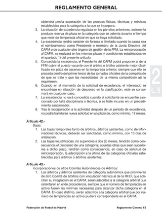 REGLAMENTO GENERAL

           obtendrá previa superación de las pruebas físicas, técnicas y médicas
           establecidas para la categoría a la que se incorpora.
      3.   La situación de excedencia regulada en los párrafos anteriores, solamente
           produce reserva de plaza en la categoría que se ostenta durante el tiempo
           que reste de temporada oficial en que se haya solicitado.
      4.   La excedencia tendrá carácter de forzosa e ilimitada cuando la causa sea
           el nombramiento como Presidente o miembro de la Junta Directiva del
           CAFM o de cualquier otro órgano de gestión de la FFM. La reincorporación
           al CAFM, se realizará en los mismos plazos y condiciones establecidos en
           el apartado 1) del presente artículo.
      5.   Concedida la excedencia, el Presidente del CAFM podrá proponer al de la
           FFM cubrir el puesto vacante con el árbitro o árbitro asistente mejor clasi-




                                                                                           2
           ficado sin plaza de ascenso en la temporada anterior, siempre que ello se
           proceda dentro del primer tercio de las jornadas oficiales de la competición
           de que se trate y que las necesidades de la misma competición así lo
           requiriesen.
      6.   Cuando en el momento de la solicitud de excedencia, el interesado se
           encontrase en situación de descenso en la clasificación, este se consu-
           mará en cualquier caso.
                                                                                           L. 5
      7.   La excedencia no será concedida cuando el solicitante se encuentre san-
           cionado por falta disciplinaria o técnica, o se halle incurso en un procedi-
           miento sancionador.
      8.   Tras la incorporación a la actividad después de un periodo de excedencia,
           no podrá tramitarse nueva solicitud en un plazo de, como mínimo, 18 meses.

Artículo 42.-
     Bajas:
      1. Las bajas temporales tanto de árbitros, árbitros asistentes, como de infor-
           madores técnicos, deberán ser solicitadas, como mínimo, con 13 días de
           antelación.
      2. Las bajas injustificadas, no superiores a dos (2) meses, tendrán como con-
           secuencia el descenso de una categoría; aquellas otras que sean superio-
           res a dicho plazo, tendrán como consecuencia, en caso de solicitud de
           reincorporación, la adscripción a la última de las categorías oficiales esta-
           blecidas para árbitros o árbitros asistentes.

Artículo 43.-
     Incorporaciones de otros Comités Autonómicos de Árbitros:
       1. Los árbitros y árbitros asistentes de categoría autonómica que provinieran
           de otro Comité de árbitros con vinculación técnica al de la RFEF, que soli-
           citen su integración en el CAFM, serán adscritos a la categoría arbitral que
           ostentaren en el de procedencia, siempre que el número de temporadas en
           activo fueren las mínimas necesarias para alcanzar dicha categoría en el
           CAFM. En caso distinto, serán adscritos a la categoría arbitral que por nú-
           mero de temporadas en activo pudiera corresponderle en el CAFM.


Federación de Futbol de Madrid                                    Reglamento General 85
 