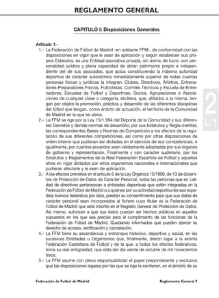 REGLAMENTO GENERAL

                     CAPITULO I: Disposiciones Generales

Artículo 1.-
 1.- La Federación de Fútbol de Madrid -en adelante FFM-, de conformidad con las
     disposiciones en vigor que le sean de aplicación y según establecen sus pro-
     pios Estatutos, es una Entidad asociativa privada, sin ánimo de lucro, con per-
     sonalidad jurídica y plena capacidad de obrar; patrimonio propio e indepen-
     diente del de sus asociados, que actúa constituyendo la máxima autoridad
     deportiva de carácter autonómico inmediatamente superior de todas cuantas
     personas físicas y jurídicas la integran: Clubes, Directivos, Árbitros, Entrena-
     dores-Preparadores Físicos, Futbolistas, Comités Técnicos y Escuela de Entre-
     nadores; Escuelas de Fútbol y Deportivas; Socios, Agrupaciones o Asocia-
     ciones de cualquier clase o categoría, etcétera, que, afiliados a la misma, ten-
     gan por objeto la promoción, práctica y desarrollo de las diferentes disciplinas
     del fútbol que tengan, como ámbito de actuación, el territorio de la Comunidad
     de Madrid en la que se ubica.
 2.- La FFM se rige por la Ley 15/1.994 del Deporte de la Comunidad y sus diferen-
     tes Decretos y demás normas de desarrollo; por sus Estatutos y Regla-mentos;
                                                                                             2
                                                                                             L. 1
     las correspondientes Bases y Normas de Competición a los efectos de la regu-
     lación de sus diferentes competiciones, así como por otras disposiciones de
     orden interno que pudieran ser dictadas en el ejercicio de sus competencias, e
     igualmente, por cuantos acuerdos sean válidamente adoptadas por sus órganos
     de gobierno y representación. Finalmente y con carácter supletorio, por los
     Estatutos y Reglamentos de la Real Federación Española de Fútbol y aquellos
     otros en vigor dictados por otros organismos nacionales e internacionales que
     pudieran afectarle y le sean de aplicación.
 3.- A los efectos previstos en el artículo 6 de la Ley Orgánica 15/1999, de 13 de diciem-
     bre de Protección de Datos de Carácter Personal, todas las personas que en cali-
     dad de directivos pertenezcan a entidades deportivas que estén integradas en la
     Federación de Fútbol de Madrid o a quienes por su actividad deportiva les sea expe-
     dida licencia federativa por ésta, prestan su consentimiento para que sus datos de
     carácter personal sean incorporados al fichero cuyo titular es la Federación de
     Fútbol de Madrid que está inscrito en el Registro General de Protección de Datos.
     Así mismo, autorizan a que sus datos puedan ser hechos públicos en aquellos
     supuestos en los que sea preciso para el cumplimiento de las funciones de la
     Federación de Fútbol de Madrid. Quedando informados que pueden ejercer su
     derecho de acceso, rectificación y cancelación.
 4.- La FFM tiene su ascendencia y entronque histórico, deportivo y social, en las
     sucesivas Entidades u Organismos que, finalmente, dieron lugar a la extinta
     Federación Castellana de Fútbol y de la que, a todos los efectos federativos,
     toma su real antigüedad, que data del día veinte de octubre de mil novecientos
     trece.
 5.- La FFM asume con plena responsabilidad el papel preponderante y exclusivo
     que las disposiciones legales por las que se rige le confieren, en el ámbito de su


Federación de Futbol de Madrid                                       Reglamento General 9
 