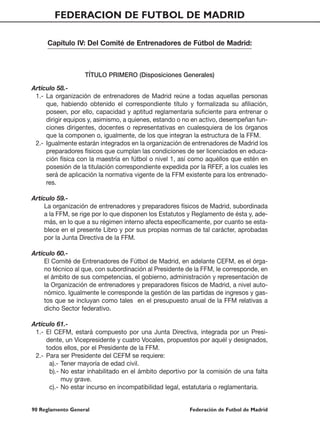 FEDERACION DE FUTBOL DE MADRID

     Capítulo IV: Del Comité de Entrenadores de Fútbol de Madrid:



                   TÍTULO PRIMERO (Disposiciones Generales)

Artículo 58.-
 1.- La organización de entrenadores de Madrid reúne a todas aquellas personas
     que, habiendo obtenido el correspondiente título y formalizada su afiliación,
     poseen, por ello, capacidad y aptitud reglamentaria suficiente para entrenar o
     dirigir equipos y, asimismo, a quienes, estando o no en activo, desempeñan fun-
     ciones dirigentes, docentes o representativas en cualesquiera de los órganos
     que la componen o, igualmente, de los que integran la estructura de la FFM.
 2.- Igualmente estarán integrados en la organización de entrenadores de Madrid los
     preparadores físicos que cumplan las condiciones de ser licenciados en educa-
     ción física con la maestría en fútbol o nivel 1, así como aquéllos que estén en
     posesión de la titulación correspondiente expedida por la RFEF, a los cuales les
     será de aplicación la normativa vigente de la FFM existente para los entrenado-
     res.

Artículo 59.-
     La organización de entrenadores y preparadores físicos de Madrid, subordinada
     a la FFM, se rige por lo que disponen los Estatutos y Reglamento de ésta y, ade-
     más, en lo que a su régimen interno afecta específicamente, por cuanto se esta-
     blece en el presente Libro y por sus propias normas de tal carácter, aprobadas
     por la Junta Directiva de la FFM.

Artículo 60.-
     El Comité de Entrenadores de Fútbol de Madrid, en adelante CEFM, es el órga-
     no técnico al que, con subordinación al Presidente de la FFM, le corresponde, en
     el ámbito de sus competencias, el gobierno, administración y representación de
     la Organización de entrenadores y preparadores físicos de Madrid, a nivel auto-
     nómico. Igualmente le corresponde la gestión de las partidas de ingresos y gas-
     tos que se incluyan como tales en el presupuesto anual de la FFM relativas a
     dicho Sector federativo.

Artículo 61.-
 1.- El CEFM, estará compuesto por una Junta Directiva, integrada por un Presi-
     dente, un Vicepresidente y cuatro Vocales, propuestos por aquél y designados,
     todos ellos, por el Presidente de la FFM.
 2.- Para ser Presidente del CEFM se requiere:
      a).- Tener mayoría de edad civil.
      b).- No estar inhabilitado en el ámbito deportivo por la comisión de una falta
           muy grave.
      c).- No estar incurso en incompatibilidad legal, estatutaria o reglamentaria.


90 Reglamento General                                   Federación de Futbol de Madrid
 