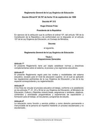 Reglamento General de la Ley Orgánica de Educación
Gaceta Oficial Nº 36.787 de fecha 15 de septiembre de 1999
Decreto Nº 313
Hugo Chávez Frías
Presidente de la República
En ejercicio de la atribución que le confiere el ordinal 10º, del artículo 190 de la
Constitución de la República y de conformidad con lo dispuesto en el artículo
107 de la Ley Orgánica de Educación, en Consejo de Ministros,
Decreta
el siguiente,
Reglamento General de la Ley Orgánica de Educación
Título I.
Disposiciones Generales
Artículo 1º
El presente Reglamento tiene por objeto establecer normas y directrices
complementarias sobre el sistema, el proceso y los regímenes educativos.
Artículo 2º
El presente Reglamento regirá para los niveles y modalidades del sistema
educativo, excepto para el nivel de educación superior, en el cual se aplicarán
las regulaciones pertinentes de la Ley Orgánica de Educación y las de la ley
especial correspondiente y su reglamentación.
Artículo 3º
A los fines de vincular el proceso educativo al trabajo, conforme a lo establecido
en los artículos 7º, 21, 23 y 39 de la Ley Orgánica de Educación, el Ministerio de
Educación, Cultura y Deportes incluirá áreas, asignaturas o similares, objetivos,
contenidos y actividades programáticas y experiencias de capacitación y
formación para el trabajo, en los planes y programas de estudio.
Artículo 4º
La educación como función y servicio público y como derecho permanente e
irrenunciable de la persona se impartirá mediante un proceso escolarizado y no
escolarizado.
 