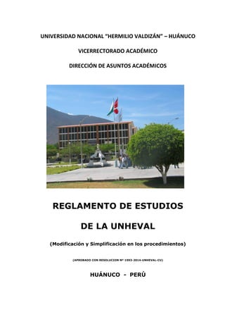 UNIVERSIDAD NACIONAL “HERMILIO VALDIZÁN” – HUÁNUCO
VICERRECTORADO ACADÉMICO
DIRECCIÓN DE ASUNTOS ACADÉMICOS
REGLAMENTO DE ESTUDIOS
DE LA UNHEVAL
(Modificación y Simplificación en los procedimientos)
(APROBADO CON RESOLUCION Nº 1993-2014-UNHEVAL-CU)
HUÁNUCO - PERÚ
 