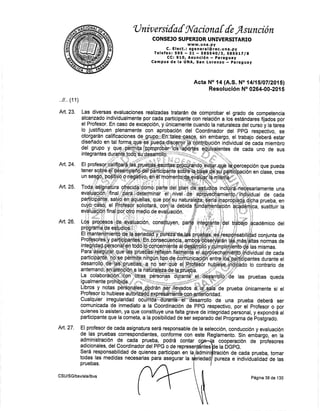'U niv ersifaf fil'aciona [ {e,Asunción
CONSEJO SUPERIOR UNIVERSITARIO
www. u na. py
C. Elect.: sgeneral@:rec.una.py
Telefax:595 - 2L SB5S40lBt SBS6tTlg
CC¡ 910, Asunción - paraguay
Campus de la UNA, San Lorenuo * páragu,i!
Acta No 14 (A.S. No 14115107120f 5)
Resolución No 0264-00-201 5
que pueda
clase, cree
def
las pruebas queda
prueba únicamente si el
selección, conducción y evaluación
Reglannento. Sin ernbargo, en la
cooperación de profesores
e la DGPG.
tomar
de las
.,11., (1 1)
Art. 23.
Art,24.
Art. 25.
Art. 26.
Art. 27. EI profesor de cada asignatura será responsable de la
de las pruebas correspondientes, conforme con este
administración de cada prueba, podrá contar
de
de
adicionales, del Coordinador del PPG o de represen ntes
será responsabilidad de quienes participan en la dmini ión de cada prueba,
todas las rnedidas necesarias para asegurar la pureza e individualidad
pruebas.
CSU/SG/bsv/ala/lbvs
edad
Página 38 de 130
 