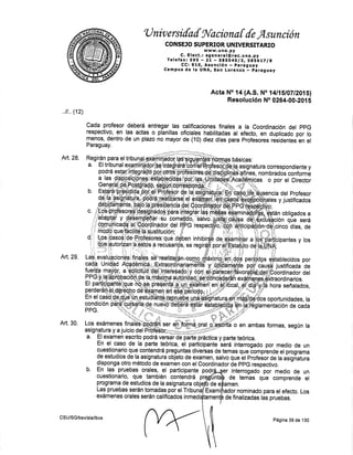 ü nir,, ersilal gv'a cion a { {e,Asunción
CONSEJO SUPERIOR UNIVERSITARIO
c. E tect., :;il'J'[l ütc. u na . py
Telefax:595 - Zl - SggS4,Algt SgS-6r,Tlg
CC: 910, Asunción *,paraguay
Campus de la UNA, San LorettZo *. paraguay
Acta No:14 (4.t. No t4lf6l07t?015l
ReEotueión No 0264-00.201 5
deberá entregar las calificaciones finales a la coordinacién del ppG
las actas o planillas oficiales habjlitadas al efecito, en duplicado por lo
de un plazo no mayor de (10) diez dfas para profésores res¡dentesen el
y los
en ambas formas, según la
medio de
comprende
Los
..ll ,, (12)
Cada profesor
respectivo, en
menos, dentro
Paraguay.
Art. 28.
Art. 29,
Art, 30.
por
de
del
un
el
CSU/SG/bsv/ala/lbvs
Página 39 de 130
 