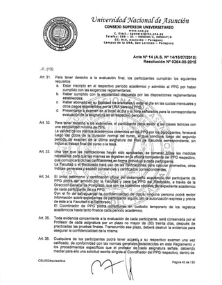 U niv ersifaf Sl'aciona I de Asunción
CONSEJO SUPERIOR UNIVERSITARTO
www.una.py
C. Elect.: sgeneral@rec.una.py
Telefaxt 595 - Zl - SgSS4Alg, SgS6ttlg
CC: 910, Asunción -,paraguay
Campus de la UNA, $an Loreltzo * paraguay
Acta No 14 (4.S. No l4l1,5/O7n0í5l
Resolución No 026¡[-00"20i S
..il.. (1s)
Art.31. Para tener derecho a la evaluación final, los participantes cumplirán los siguientes
requisitos:
a. Estar inscripto en el respectivo perlodo académico y admitido al ppG por haber
cumplido con las exigencias reglamentarias;
b, Habg¡ eumplido con.hdffmlgrfflaüadlggf€h por las disposiciones reglamentarias
Art. 33.
Art. 34.
F f- ir i co.
f
eSti m g n ¡ o' ü. Ce t¡n.áf ü¡,'ú"fl c¡j¡ji e nÜé¡
, a través de la
Er veer-qrnaqor. qe rr'u p-oon*9ffi-l$ffiffiÉ-ffiét't*'bustcdio ternporario de los registros
académicos hasta tanto finalice cada Déiiódó acadérnico.
Art. 35. Toda evidencia concerniente a la evaluación de cada participante, será conservada por el
Profesor de.cada asignatura por un plazo no mayoi.oe, (so¡ treintá áí"s,-oespués de
practicadas las pruebas finales. Transóunido ese pt'azo, aeÜeÉ Jériiü¡ir" é"iden'cia para
asegurar la confidencialidad de la misma.
Art, 36, Cualquiera de los participantes podrá tener a a su respectivo examen una vez
d'
*a; la corresPondiente
ff:$tr#' ffi Mryl "; q"il-ffi ses teóricas
t-a vifidek'q¡i'iosffiiteffioe¡1cos obQ'i¡trcie gffi;g¡pÉb,po', Hffi¡bbantes, rene
r-aváf idbtu.Éiosniif ionft ááfi "Éoso'ot#1.;fffiglf"l,l"¿",:,"J3
ffittffiu$pÑ t"$"*-ffi,
'ry,ffiiui'nden'le
sn
ru*fm+g;aA$'Jüffi ;*I're¿:F't*'c#ñ;rftF-q{;;e'frHiq]'o'0"ñt1,'"
yüffi{ür$ir,ffii¿.*, n
'$;.. "offiaoá.Sp"ffi,.",,á$ffij$ '*
medidas
nqqesarQf
.parg¡flFfl8i:q!fifa! se psistren enSpfipffióonjpetenJp o"r ePc respectivo,
üft:',T'&T'3,-ü'ffi ffi ffiXül'[ffi MiliW:ffi:Ethlg:H,"*.-o*,
F!ff "n4l .pa S¡ q
¡fr iág
T !f, f al se 6b
g istre n e nS pfi,eiffiüo { pete nj$ ffi dFc ¿. ó;
i:3:"T'wT'&ü'ná'p'r*ffie*nbgpn-W?effi ',9?$;,"0i*,
f.x qi:
ffi ¿'ffifl#l*{li.}i syW
np*$*ffi #
mediar para ello una solicitud escrita dirigida ador del PPG respectivo, dentro de
Art, 32.
calificado, de conformidad con las normas gen
los procedirnientos especfficos que el profe$
establecidas en este Reglamento y
cada asignatura señale, debiendo
les
de
CSU/SG/bsv/ala/lbvs
Coord
Página 40 de 130
 