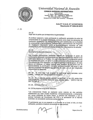 'U nir,, ersifa{ sl'aciona [ {e f,sunción
CONSEJO SU PERI]OR UNIVERSITARIO
wvuw.una.py
C. Elect.: sgeneral@rec.una.py
Telefax:595 - 2L - SSSS4OlS, SgS6LTle
CC¡ 910, Asunción - parag uay
Campus de la UNAf San Lorelrzo - paraguay
Acta No .|4
{A.S. No t4ll5t0ZIZ01Sl
Resol,u,cién No 02€4-00-201 s
Att.22
Dejar solo la parte que corresponde a la generalidad:
como
(20) veinte dlas
(ESTO FUE AL
Art. 29 Se propone
"Las evaluaciones finales se realizarán como máximo en dos periodos
estableeidos por cada Unilad Académioa. Extraordinariamente y (tnicamente
por causa justificada.dg fuena mayor, a soticitud del interesádo y con el
parecer favorable del coordinador det ppG y ta aprobación de la' máxima
autoridad, se concederán exámenes extraordinarios.
.
..ll .. (3)
la
El participante que no se presenta a
señalados, perderán el derecho de exa
n en el local, el dla y la hora
. ,ll ,.
Página 30 de 130
un rcxa
CSU/SG/bsv/ala/lbvs
e periad1.
 