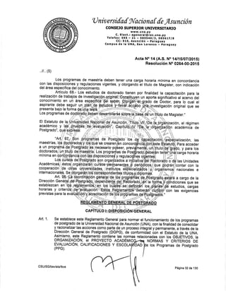 U niv ersifaf fi{acionú [ de Asunción
CONSEJO SU PERIOR UNIVERSTTARIO
www. u na. py
C. Elect.: sgeneral@rec.unE.py
Tefefax: 595 - Zl .- SBFSq,Olgt SgS6tZlg
CC:910, Asunción - paraguay
Campus de la UNA, San Lorenzo paraguay
Acta No 14 (A,S. No l4l15l0TIZ015l
Resolución No 0264-00-20{ 5
horaria
tltulo de
mlnima en
Magister,
concordancia
con indicación
,.ll .. (5)
con las
del área
El Estatuto de
académico
Postgrado",
Art. 1. Se establece
9s!e Reglamento General para nonnar el funcionamiento de los programas
de postgrado de la Universidad Nacional de Asunción (UNA), con la finalidad de'coñsolidar
y racionalizar las acciones como parte de un proceso ihtegáty permanente, a táves áe u
DirecciÓn General de Postgrado (DGPG), de confoml¡OáO ódn et Estatuio de la UNA.
1:lTi:ll.t.qrE.Fegl..[gtq gg4¡ene tas ngrmas retacionadas con tos OBJETTVOS, ta
ORGANIZACIÓN, EI PROYECTO ACADÉN¡IC
EVALUACIÓru, CALIFICACIONES Y ESCO
(PPG),
NORMAS Y CRITERIOS DE
e r los Programas de Postgrado
CSU/SG/bsv/ala/lbvs
DAD
Página 32 de 130
 