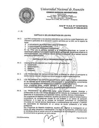 'lJ niv ersilal fil'aciona { {e Ásunción
CONSEJO SU PERTOR UNIVERSITARIO
www. u na. py
C. E lect. : gg e n e ra l@ rec. u na. py
Telefax:595 - Zl i SgSS4,Olg, SSE6t7lg
CC¡ 910, Asu nció n - pa rag uay
Campus de la UNA, San Lorenzo b paraguay
ffi;:]frl]5tr$ffif,ffi,:w
qiffifidi f' d, ffift ff*#
roó p n ób nnfrfr Ág' u É,
-cnrñrrA%W *rffiú'.f"$
"
olé"É,, # oa rti
oporgynidadi{e repgvái,¡,iggqrarspl conpcifiiqgggéfr oefr¡rnina"ddgpgiirinas.
."?: -TyHTArCr&p uE;"g¿FA;l[^ulgr) ilenen ETlTtal¡gFsr¡de qf¡ecer ff participante
o nor{q*1iSttff
'"
qlf
:',{
reffi s!
i -.p. i'¡
1effi + s á#in i n afpiturFpjÉ r i n á..' - -
Pf l6q95A.$$btÉspeóAtJ#4gprüft ié,i'"nS$"bjd#H¿rarespeciarislLo s Pfi Q
qRiqylAs'W e
F-p
qe,nqmmñft i é rile n ffi o bjfr ngrgL ra r es peci a I i stas
:hF#Hi; :,:'-::
ttl:1
ünsttuven una
Acta No. f 4 (A.$. No I 4l15l07 lZ01 5)
Resolución No 02G4-00 -2015
tivan la investigación en un
desarrollo, profundizan tanto
investigación y la producción
,,11,, (6)
Art.2.
Art. 3.
Art. 4.
Art. 5,
Art. 6.
i:;.s*::ru i5''ru?1,3s,.f:ffiIfiLí
desanollar en el participanteuna üÉñiüffi*creativa, cientffica, tecnicá v"mJtóo,ilogü..
-
Son programas.de Maestrla P¡ofesional, aquellos que tienen porob¡eto elfortaleciñriento y
con_solidaciÓn de competencias propias de una profesión o un campo de aplioacióñ
profesional. A lo largo. 9q .u proceso de formación profundizan én compeieñóias
vinculadas con marcos.teóricos disciplinares o multidiscipliharres que amplfan y'"uátiRcan
las
-
capaeidades de desempeño en un campo de ácción piofesiorial o
"
oe vjrias
profesiones.
$on Programas de Maestrla Académica, aquellos
lbnÁüi' Jl :.^J;üiTXl,añ'i,ar8il n;,*lir,t;i" o
campo del saber disciplinar o interdisciplinar. A lo
en temáticas afines al campo como en la metodo
de conocimiento en general y en dicho campo,
e
odes
la de la
CSU/SG/bsv/ala/lbvs
Página 33 de 130
 