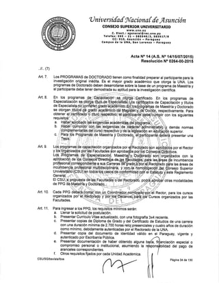 'U niv ersifaf fil'aciona [ {e r4sunción
CONSEJO SU PERIOR U NIVERSITARIO
c. E I ect., TiX, Ji:.l dl.c. u n a . py
Tefefax: 595 - 2L - S8SS4Ol3t S856tTlS
CC¡ 910, Asunción -,pEraguay
Campus de la UNA, San Lorenzo paraguay
Acta No 14 (A.S. No 14ll5l0TI201Sl
Resolución No 0264-00_20{ g
..il.. (7)
Art. 7' Los PROGRAMAS de DOCTOMDQ tienen como finalidad preparar al participante para ta
investigación o_riginal inédita. Es el mayor grado aoadémico que otorga la UruA. Uos
programas de Doctorado deben desarrollarse sobre la base de un programa de Maestrfa y
el participante debe tener demostrada su aptitud para la investigacíón óiengfica.
*.+*.di*s
{"
% *
Art.8. En los Drooramas ¿"*éffii#üéH.üffifr:¡.**orriri¡a¿{n Fn rno ñrññ¡amá¡ ,{a
Art. L
Art. 10.
L,"tn*.H, 'i?[ll'i,1T,"fi::
Para ingresar a los PPG, los requiéitéüñffios serán:
a. Llenar la solicitud de postulación.
b.PresentarCurrfculoVitaeactua|izado,conunafotografla3x4reciente.
c. Presentar copias de Diploma de Grado y del Certificado de Estudios de una carrerc¡
con una duración mtnima de 2.700 horas reloj presenciales y cuatro años de duración
como mlnimo, debidamente autenticadas por el Rectorado de la UNA.
Art. 11.
d. Presentar copia del documento de identidad válidp en el Paraguay, vigente y
autenticado por Escriban[a Pública.
e. Presentar documentación de haber obtenido alguna
compromiso personal o institucional, asumiendo la
ara nceles correspond ientes.
f. Otros requisitos fijados por cada Unidad Académica.
anciación espec¡al o
bilidad del pago de
,fi
CSU/SG/bsv/ala/lbvs
pon
Página 34 de 130
 