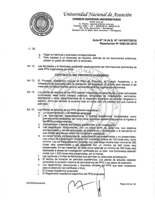U niv ersilal !{aciona [ {e Asunción
CONSEJO SUPERIOR UNIVERSITARIO
c. E I ect., tlfi'Jr:rl EInc. u n a . py
Telefax: SgS F Zt n SgSSq'Algt SAfbLTlA
CC:910, Asunción - parag,uay
Campus de la UNA, San LoreIZo * Faraguay
Acta No,l4 (4.S. No 14ll,$lOTtZO1Sl
Resolueión No 0264-00-201 5
Pagar la matrfcula y aranceles correspondientes.
Para ingresar a un dgcton{o se requiere, además de los documentos anteriores,
poseer un grado de máster affn al doctorado.
informaciones pertinentes de
sus objetivos
secuencia en
,,11,, (g)
Art. 12,
Art. 13.
Art. 14.
Art. 15.
g.
h.
f.
g.
h.
CSU/SG/bsv/ala/lbvs Página 35 de 130
 
