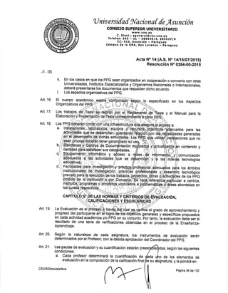 'lJ niv ersifaf g{aciona [ {e,flsunción
CONSEJO SUPERIOR UNIVERSITARIO
c. E lect. t X;$'Jrllütc. u na. py
Tef efax: S9S F ZL - SgSS4'Olgt gASb Lt lA
CC:910, Asunción - paraguay
Campus de la UNA, $an Lorenzo ú páraguay
Acta Norl4 (A,S. No 14lt6l07l?015l
Résolueión No 0264-00.201 s
En.los casos en que los PPG sean organizados en cooperación o convenio con otras
Universidades, lnstitutos. Especializadós y Organismog Nacionales o Internacionales,
deberá presentarce los docurnentos que respálden:dicho acuerdo,
Los aspectos organizativos del ppG.
especlficado en los Aspectos
y el Manual para la
,,11,, (g)
Art. 16.
Art, 17,
Art. 18.
k.
contenido y
Art. 19.
Art. 20. $egún la naturaleza de cada asignatura, los instrumentos de evaluación serán
determinados por el Profesor, con la OéO¡Oa aprobación del CoordinaOor Oet ppC.
Art. 21. Las pautas de evaluación y su cuant¡ficación estarán prees
condiciones:
idas, según las siguientes
a, Cada profesor determinará ta cuant¡ficación de dada o de los elementos de
evaluaciÓn en la composición de la calificación final Ée su ignatu ra, y la pondrá en
CSU/SG/bsv/ala/lbvs
Página 36 de 130
 