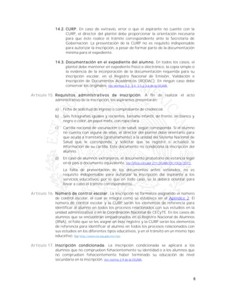 6
14.2. CURP. En caso de extravío, error o que el aspirante no cuente con la
CURP, el director del plantel debe proporcionar la orientación necesaria
para que éste realice el trámite correspondiente ante la Secretaría de
Gobernación. La presentación de la CURP no es requisito indispensable
para autorizar la inscripción, a pesar de formar parte de la documentación
mínima para el expediente.
14.3. Documentación en el expediente del alumno. En todos los casos, el
plantel debe mantener en expediente físico o electrónico, la copia simple o
la evidencia de la incorporación de la documentación requerida para su
inscripción escolar, en el Registro Nacional de Emisión, Validación e
Inscripción de Documentos Académicos (RODAC). En ningún caso debe
conservar los originales. Ver normas 3.2, 3.4, 3.5 y 3.6 de la DGAIR.
Artículo 15. Requisitos administrativos de inscripción. A fin de realizar el acto
administrativo de la inscripción, los aspirantes presentarán:
a) Ficha de solicitud de ingreso o comprobante de credencial.
b) Seis fotografías iguales y recientes, tamaño infantil, de frente, en blanco y
negro o color, en papel mate, con ropa clara.
c) Cartilla nacional de vacunación o de salud, según corresponda. Si el alumno
no cuenta con alguna de ellas, el director del plantel debe orientarlo para
que acuda a tramitarla (gratuitamente) a la unidad del Sistema Nacional de
Salud que le corresponda, y solicitar que se registre o actualice la
información de su cartilla. Este documento no condiciona la inscripción del
alumno.
d) En caso de alumnos extranjeros, el documento probatorio de estancia legal
en el país o documento equivalente. Ver Oficio-circular 211.DGAIR/OC/003/2012.
La falta de presentación de los documentos antes señalados, no es
requisito indispensable para autorizar la inscripción del aspirante a los
servicios educativos, por lo que en todo caso, se le deberá orientar para
llevar a cabo el trámite correspondiente.
Artículo 16. Número de control escolar. La inscripción se formaliza asignando el número
de control escolar, el cual se integra como se establece en el Apéndice 2. El
número de control escolar y la CURP serán los elementos de referencia para
identificar al alumno en todos los procesos relacionados con sus estudios en la
unidad administrativa o en la Coordinación Nacional de CECyTE. En los casos de
alumnos que se encuentran empadronados en el Registro Nacional de Alumnos
(RNA), el folio que se les asigne en éste registro y la CURP serán los elementos
de referencia para identificar al alumno en todos los procesos relacionados con
sus estudios en los diferentes tipos educativos, y en el tránsito en un mismo tipo
educativo. Ver http://www.rna.sep.gob.mx/rna/
Artículo 17. Inscripción condicionada. La inscripción condicionada se aplicará a los
alumnos que no comprueben fehacientemente su identidad o a los alumnos que
no comprueben fehacientemente haber terminado su educación de nivel
secundaria en la inscripción. Ver norma 3.9 de la DGAIR.
 