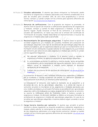 8
Artículo 22. Estudios adicionales. El alumno que desee enriquecer su formación, podrá
inscribirse en asignaturas o módulos adicionales a los mínimos establecidos en el
plan de estudios para acreditar UAC de otra área propedéutica o carrera
técnica, siempre y cuando cumpla con los criterios para opciones diferentes de
reinscripción. Ver artículo 26 de este Reglamento.
Artículo 23. Renuncia de calificaciones. Con el propósito de mejorar su promedio, el
alumno tiene la opción de renunciar a calificaciones aprobatorias de asignaturas
y módulos, siempre y cuando no deba asignaturas o módulos, es decir, sea
alumno regular. Puede renunciar al final de los semestres o al concluir los
estudios del bachillerato, en tanto sea antes de la emisión del Certificado de
Terminación de Estudios. Puede reinscribirse en intersemestrales o recursar las
asignaturas o módulos para subir su promedio.
Artículo 24. Reconocimiento de aprendizajes adquiridos. El alumno tiene la opción de
acreditar asignaturas y/o módulos sin cursarlos mediante una evaluación de
aprendizajes adquiridos. Este tipo de acreditación de aprendizajes adquiridos de
manera autodidacta, por la experiencia laboral y/o por el reconocimiento de la
formación en otra institución, lo puede solicitar en tres asignaturas y un módulo
por semestre, por única vez en cada asignatura o módulo que solicite, si cumple
con los siguientes requisitos:
a) No adeudar asignaturas o módulos. Si el alumno cursó y reprobó la
asignatura o módulo, no aplica la evaluación de aprendizajes adquiridos.
b) Es recomendable presentar la solicitud a control escolar, antes del periodo
extraordinario y de la reinscripción del siguiente semestre. De lo contrario,
deberá cursar la asignatura o módulo hasta obtener el dictamen
aprobatorio de la evaluación.
c) Cumplir con los criterios de las opciones de reinscripción. Ver artículo 26 de este
Reglamento.
La evaluación se llevará a cabo mediante instrumentos elaborados y validados
por la academia o consejo académico del plantel. La calificación obtenida en
esta evaluación es la oficial y se asentará como semestral.
La reinscripción al semestre está sujeta al momento de la evaluación y al
dictamen de ésta, de los aprendizajes adquiridos: si es antes del ingreso al
semestre, se omite la inscripción en las asignaturas o módulos aprobados por
este medio y se elabora un acta para formalizar la acreditación por aprendizajes
adquiridos; pero si la evaluación se realiza después de la inscripción al semestre,
se asienta la calificación antes de finalizarlo, como si hubiera cursado la
asignatura o módulo, no obstante, también se elabora un acta para formalizar la
acreditación de asignatura o módulo por aprendizajes adquiridos. En caso de no
acreditar por aprendizajes adquiridos, el alumno deberá seguir cursando o cursar
la asignatura o módulo.
Artículo 25. Carga horaria máxima por semestre. El alumno que acreditó el primer
semestre y desee regularizar su situación académica o adelantar asignaturas o
módulo, podrá solicitar la reinscripción de cursos semestrales, de un módulo o
de dos asignaturas adicionales a la carga horaria semestral, siempre y cuando
cumpla con los criterios para opciones diferentes de reinscripción. Ver artículo 26 de
este Reglamento.
 