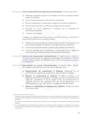 9
Artículo 26. Criterios para diferentes opciones de reinscripción. El alumno que desee:
a) Adelantar o posponer asignaturas o módulos, mientras no implique cambiar
de plan de estudios6
.
b) Cursar estudios adicionales a los mínimos establecidos.
c) Recursar asignaturas o módulos para regularizar su situación académica.
d) Recursar para aumentar su calificación, después de una renuncia.
e) Acreditar sin cursar asignaturas o módulos, con la evaluación de
aprendizajes adquiridos.
f) Transitar a otro plantel.
E implique, en cualquiera de estas opciones, aumentar, conservar o disminuir su
carga horaria, podrá hacerlo siempre y cuando:
 Presente la solicitud al área de control escolar antes de la reinscripción, con
el visto bueno del padre de familia o tutor legal y del tutor académico.
 Cumpla con la duración mínima y máxima para concluir el bachillerato.
 El plantel disponga de las condiciones y recursos para ofrecer alguna de
estas opciones y cambiar la carga horaria semestral del alumno.
Artículo 27. Solicitud de evaluaciones extraordinarias. El alumno podrá solicitar la
evaluación extraordinaria de asignaturas reprobadas, sólo después de haberlas
cursado. Podrá presentar tres asignaturas por semestre. Ver artículo 29 y Apéndice 4
de este Reglamento.
Artículo 28. Reinscripción en cursos intersemestrales. El alumno podrá solicitar7
reinscripción a cursos intersemestrales,8
en los siguientes casos:
a) Regularización de asignaturas o módulos. Regularizar la no
acreditación de asignaturas y submódulos -para acreditar el módulo-.
b) Obtener la competencia en módulos. Se deberá renunciar a la
calificación aprobatoria obtenida en el módulo y cursar en intersemestrales
hasta dos submódulos. A fin de adquirir, antes de la reinscripción al
siguiente semestre, una calificación más alta de los submódulos en la
ponderación que se hace para obtener la calificación final del módulo.
c) Mejorar la calificación en asignaturas y módulos. Después de haber
renunciado a ellos.
6
Es posible cuando no hay cambio de plan de estudios de lo contrario el alumno ya no podrá cursar la asignatura o
módulo que quiere adelantar o retrasar, porque no se ofrece en la generación que tiene el plan de estudios nuevo o
abrogado.
7
Los cursos intersemestrales se programarán de acuerdo a las necesidades de recuperación de alumnos que tenga
el plantel.
8
Es recomendable que la reinscripción de la UAC en curso intersemestral, la solicite con el profesor con el que la
cursó, a fin de dar seguimiento a la evaluación continua. Sin embargo, no es obligatorio y puede tomar el curso con
otro profesor.
 
