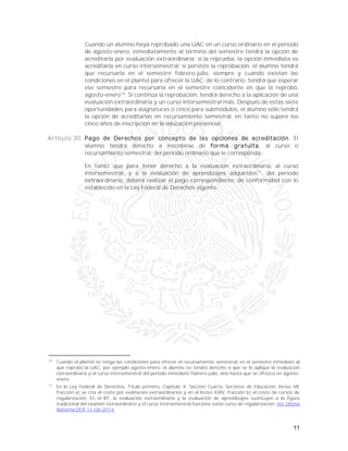 11
Cuando un alumno haya reprobado una UAC en un curso ordinario en el periodo
de agosto-enero, inmediatamente al término del semestre tendrá la opción de
acreditarla por evaluación extraordinaria; si la reprueba, la opción inmediata es
acreditarla en curso intersemestral; si persiste la reprobación, el alumno tendrá
que recursarla en el semestre febrero-julio, siempre y cuando existan las
condiciones en el plantel para ofrecer la UAC; de lo contrario, tendrá que esperar
ese semestre para recursarla en el semestre coincidente en que la reprobó,
agosto-enero10
. Si continúa la reprobación, tendrá derecho a la aplicación de una
evaluación extraordinaria y un curso intersemestral más. Después de estas siete
oportunidades para asignaturas o cinco para submódulos, el alumno sólo tendrá
la opción de acreditarlas en recursamiento semestral, en tanto no supere los
cinco años de inscripción en la educación presencial.
Artículo 30. Pago de Derechos por concepto de las opciones de acreditación. El
alumno tendrá derecho a inscribirse de forma gratuita, al curso o
recursamiento semestral, del periodo ordinario que le corresponda.
En tanto que para tener derecho a la evaluación extraordinaria, al curso
intersemestral, y a la evaluación de aprendizajes adquiridos11
, del periodo
extraordinario, deberá realizar el pago correspondiente, de conformidad con lo
establecido en la Ley Federal de Derechos vigente.
10
Cuando el plantel no tenga las condiciones para ofrecer el recursamiento semestral, en el semestre inmediato al
que reprobó la UAC, por ejemplo agosto-enero, el alumno no tendrá derecho a que se le aplique la evaluación
extraordinaria y el curso intersemestral del periodo inmediato febrero-julio, sino hasta que se ofrezca en agosto-
enero.
11
En la Ley Federal de Derechos, Título primero, Capítulo X, Sección Cuarta, Servicios de Educación, Inciso VII,
fracción a) se cita el costo por exámenes extraordinarios y en el Inciso XXIV, fracción b) el costo de cursos de
regularización. En el BT, la evaluación extraordinaria y la evaluación de aprendizajes sustituyen a la figura
tradicional del examen extraordinario y el curso intersemestral funciona como curso de regularización. Ver Última
Reforma DOF 11-08-2014.
 
