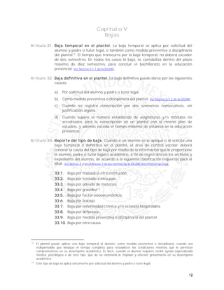 12
Capítulo V
Bajas
Artículo 31. Baja temporal en el plantel. La baja temporal se aplica por solicitud del
alumno y padre o tutor legal, o también como medida preventiva o disciplinaria
del plantel12
. El tiempo que transcurra por la baja temporal, no deberá exceder
de dos semestres. En todos los casos la baja, se contabiliza dentro del plazo
máximo de diez semestres, para concluir el bachillerato en la educación
presencial. Ver Norma 5.1.1 de la DGAIR.
Artículo 32. Baja definitiva en el plantel. La baja definitiva puede darse por las siguientes
causas:
a) Por solicitud del alumno y padre o tutor legal.
b) Como medida preventiva o disciplinaria del plantel. Ver Norma 5.1.2 de la DGAIR.
c) Cuando no registre reinscripción por dos semestres consecutivos, sin
justificación alguna.
d) Cuando supere el número establecido de asignaturas y/o módulos no
acreditados para la reinscripción en un plantel con el mismo plan de
estudios, y además exceda el tiempo máximo de estancia en la educación
presencial.
Artículo 33. Reporte del tipo de baja. Cuando a un alumno se le aplique o él solicite una
baja temporal o definitiva en el plantel, el área de control escolar deberá
conocer la causa del tipo de baja por medio de la información que le proporcione
el alumno, padre o tutor legal o académico, a fin de registrarla en los archivos y
expediente del alumno, de acuerdo a la siguiente clasificación requerida para el
RNA. Ver Anexo 2 y en el Anexo 7 de las normas de la DGAIR, los criterios de baja.
33.1. Baja por traslado a otra institución.
33.2. Baja por traslado a otro país.
33.3. Baja por adeudo de materias.
33.4. Baja por gravidez13
.
33.5. Baja por factor socioeconómico.
33.6. Baja por trabajo.
33.7. Baja por enfermedad crónica y/o estancia hospitalaria.
33.8. Baja por defunción.
33.9. Baja por medida preventiva o disciplinaria del plantel.
33.10. Baja por otra causa.
12
El plantel puede aplicar una baja temporal al alumno, como medida preventiva o disciplinaria, cuando sea
indispensable que dedique el tiempo completo para restablecer las condiciones mínimas que le permitan
comprometerse en su desempeño académico. Es decir, cuando el alumno requiere recibir ayuda especializada
médica, psicológica o de otro tipo, que de no obtenerla le impidan y afecten gravemente en su desempeño
académico.
13
Este tipo de baja se aplica únicamente por solicitud del alumno y padre o tutor legal.
 