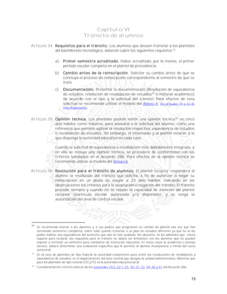13
Capítulo VI
Tránsito de alumnos
Artículo 34. Requisitos para el tránsito. Los alumnos que deseen transitar a los planteles
del bachillerato tecnológico, deberán cubrir los siguientes requisitos14
:
a) Primer semestre acreditado. Haber acreditado, por lo menos, el primer
periodo escolar completo en el plantel de procedencia.
b) Cambio antes de la reinscripción. Solicitar su cambio antes de que se
concluya el proceso de reinscripción correspondiente al semestre de que se
trate.
c) Documentación. Presentar la documentación (Resolución de equivalencia
de estudios, resolución de revalidación de estudios15
o historial académico)
de acuerdo con el tipo y la solicitud del tránsito. Para efectos de esta
solicitud se recomienda utilizar el modelo del Anexo 4. Ver artículos 39 a 42 de
este Reglamento.
Artículo 35. Opinión técnica. Los planteles podrán emitir una opinión técnica16
en cinco
días hábiles como máximo, para anexarla a la solicitud del alumno, como una
referencia que permita agilizar la resolución respectiva: equivalencia de estudios
o revalidación de estudios. Sin embargo, el interesado y el plantel estarán a lo
que disponga la autoridad educativa en cada caso.
Cuando la solicitud de equivalencia o revalidación éste debidamente integrada, y
en ella se incluya una opinión técnica, se procederá de conformidad con los
criterios señalados en el Acuerdo 286. Para efectos de la opinión técnica se
recomienda utilizar el modelo del Anexo 6
Artículo 36. Resolución para el tránsito de alumnos. El plantel receptor responderá al
alumno la resolución del tránsito que solicita, a fin de autorizar o negar su
reinscripción en un plazo no mayor a 25 días hábiles, indicando en las
observaciones los criterios para la aceptación o negación del tránsito. El tránsito
procede siempre y cuando no se rebase la capacidad de atención del plantel
receptor (matrícula escolar autorizada y/o disponible), y se tenga la
autorización del área de control escolar.
14
Se recomienda instruir a los alumnos y a sus padres que programen su cambio de plantel una vez que han
terminado semestres completos, sobre todo cuando transitan a un plan de estudios diferente ya que no se les
podrá realizar una equivalencia del semestre que aún no han acabado. No obstante, en los planteles que exista
espacio para recibirlo, los requisitos para el tránsito no deben ser limitantes con los alumnos que no pueden
esperar a terminar un semestre para cambiarse de institución educativa. En estos casos la academia o consejo
técnico, deberá determinar una evaluación específica que le permita al alumno incorporarse a mitad del curso
semestral.
15
En el caso de planteles de tipo federal, la autoridad competente para emitir las resoluciones de revalidación y
equivalencia de estudios, es el departamento del área central que designe la unidad administrativa. Mientras que
para los planteles de tipo estatal (CECyTE) es la autoridad educativa local.
16
Considerando los criterios básicos de los numerales 19.5, 22.1, 25, 30, 31, 32, 39, 40 y 41 del Acuerdo 286.
 